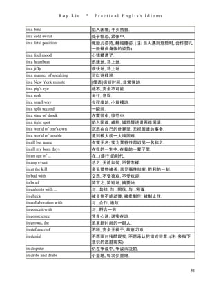 Roy Liu   *    Practical English Idioms


in a bind                           陷入困境; 手头拮据.
in a cold sweat                     处于惊恐, 紧张中.
in a fetal position                 做胎儿姿势, 蜷缩睡姿. (注: 当人遇到危险时, 会作婴儿
                                    一般蜷曲身体的姿势)
in a foul mood                      心情糟透了.
in a heartbeat                      迅速地, 马上地.
in a jiffy                          很快地, 马上地.
in a manner of speaking             可以这样说.
in a New York minute                [俚语]极短时间, 非常快地.
in a pig's eye                      绝不, 完全不可能.
in a rush                           匆忙, 急促.
in a small way                      少程度地, 小规模地.
in a split second                   一瞬间.
in a state of shock                 在震惊中, 惊恐中.
in a tight spot                     陷入困难, 威胁, 尴尬等进退两难困境.
in a world of one's own             沉思在自己的世界里, 无视周遭的事务.
in a world of trouble               遭到极大或一大堆困难.
in all but name                     有实无名; 实为某特性却以另一名称之.
in all my born days                 在我的一生中, 在我的一辈子里.
in an age of ...                    在...(盛行)的时代.
in any event                        总之, 无论如何, 不管怎样.
in at the kill                      亲见猎物被杀; 亲见事件结束, 胜利的一刻.
in bad with                         交恶, 不受喜欢, 不受欢迎.
in brief                            简言之, 简短地, 摘要地.
in cahoots with ...                 与...勾结, 与...同伙, 与...密谋.
in check                            被卡住不能动弹, 被牵制住, 被制止住.
in collaboration with               与...合作, 通敌.
in conceit with                     与...符合一致.
in conscience                       凭良心说, 说实在地.
in crowd, the                       追求新时尚的一群人.
in defiance of                      不顾, 完全无视于, 故意刁难.
in denial                           不愿面对残酷现实, 不愿承认犯错或犯罪. (注: 多指下
                                    意识的逃避现实)
in dispute                          仍在争议中, 争议未决的.
in dribs and drabs                  小量地, 每次少量地.


                                                                   51
 