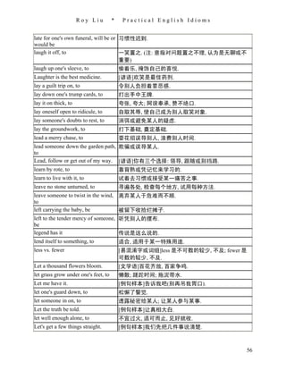 Roy Liu         *    Practical English Idioms


late for one's own funeral, will be or 习惯性迟到.
would be
laugh it off, to                       一笑置之. (注: 意指对问题置之不理, 认为是无聊或不
                                       重要)
laugh up one's sleeve, to              偷着乐, 掩饰自己的喜悦.
Laughter is the best medicine.            [谚语]欢笑是最佳药剂.
lay a guilt trip on, to                   令别人负担着罪恶感.
lay down one's trump cards, to            打出手中王牌.
lay it on thick, to                       夸张, 夸大; 阿谀奉承, 赞不绝口.
lay oneself open to ridicule, to          自取其辱, 使自己成为别人取笑对象.
lay someone's doubts to rest, to          消弭或避免某人的疑虑.
lay the groundwork, to                    打下基础, 奠定基础.
lead a merry chase, to                    耍花招误导别人, 浪费别人时间.
lead someone down the garden path, 欺骗或误导某人.
to
Lead, follow or get out of my way. [谚语]你有三个选择: 领导, 跟随或别挡路.
learn by rote, to                  靠背熟或凭记忆来学习的.
learn to live with it, to                 试着去习惯或接受某一痛苦之事.
leave no stone unturned, to               寻遍各处, 检查每个地方, 试用每种方法.
leave someone to twist in the wind, 离弃某人于危难而不顾.
to
left carrying the baby, be           被留下收拾烂摊子.
left to the tender mercy of someone, 听凭别人的摆布.
be
legend has it                        传说是这么说的.
lend itself to something, to         适合, 适用于某一特殊用途.
less vs. fewer                            [易混淆字或词组]less 是不可数的较少, 不及; fewer 是
                                          可数的较少, 不及.
Let a thousand flowers bloom.             [文学语]百花齐放, 百家争鸣.
let grass grow under one's feet, to       懒散; 蹉跎时间; 拖泥带水.
Let me have it.                           [例句样本]告诉我吧(别再吊我胃口).
let one's guard down, to                  松懈了警觉.
let someone in on, to                     透露秘密给某人; 让某人参与某事.
Let the truth be told.                    [例句样本]让真相大白.
let well enough alone, to                 不宜过火, 适可而止, 见好就收.
Let's get a few things straight.          [例句样本]我们先把几件事说清楚.



                                                                            56
 