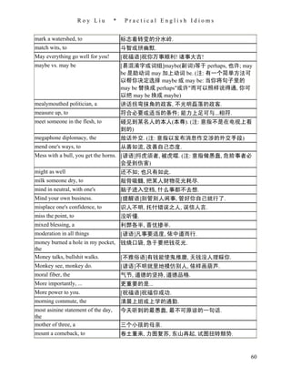 Roy Liu         *    Practical English Idioms


mark a watershed, to                     标志着转变的分水岭.
match wits, to                           斗智或拼幽默.
May everything go well for you!          [祝福语]祝你万事顺利! 诸事大吉!
maybe vs. may be                         [易混淆字或词组]maybe(副词)等于 perhaps, 也许; may
                                         be 是助动词 may 加上动词 be. (注: 有一个简单方法可
                                         以帮你决定选择 maybe 或 may be: 当你将句子里的
                                         may be 替换成 perhaps"或许"而可以照样说得通, 你可
                                         以把 may be 换成 maybe)
mealymouthed politician, a               讲话拐弯抹角的政客, 不光明磊落的政客.
measure up, to                           符合必要或适当的条件; 能力上足可与...相符.
meet someone in the flesh, to            碰见到某名人的本人(本尊). (注: 意指不是在电视上看
                                         到的)
megaphone diplomacy, the                 放话外交. (注: 意指以发布消息作交涉的外交手段)
mend one's ways, to                      从善如流, 改善自己态度.
Mess with a bull, you get the horns. [谚语]捋虎须者, 被虎噬. (注: 意指做愚蠢, 危险事者必
                                     会受到伤害)
might as well                        还不如; 也只有如此.
milk someone dry, to                     敲骨吸髓, 把某人财物花光耗尽.
mind in neutral, with one's              脑子进入空档, 什么事都不去想.
Mind your own business.                  [提醒语]别管别人闲事, 管好你自己就行了.
misplace one's confidence, to            识人不明, 托付错误之人, 误信人言.
miss the point, to                       没听懂.
mixed blessing, a                        利弊各半, 喜忧掺半.
moderation in all things                 [谚语]凡事要适度, 依中道而行.
money burned a hole in my pocket, 钱烧口袋, 急于要把钱花光.
the
Money talks, bullshit walks.      [不雅俗语]有钱能使鬼推磨, 无钱没人理睬你.
Monkey see, monkey do.            [谚语]不明就里地模仿别人, 依样画葫芦.
moral fiber, the                         气节, 道德的坚持, 道德品格.
More importantly, ...                    更重要的是...
More power to you.                       [祝福语]祝福你成功.
morning commute, the                     清晨上班或上学的通勤.
most asinine statement of the day,       今天听到的最愚蠢, 最不可原谅的一句话.
the
mother of three, a                       三个小孩的母亲.
mount a comeback, to                     卷土重来, 力图复苏, 东山再起, 试图扭转颓势.



                                                                             60
 