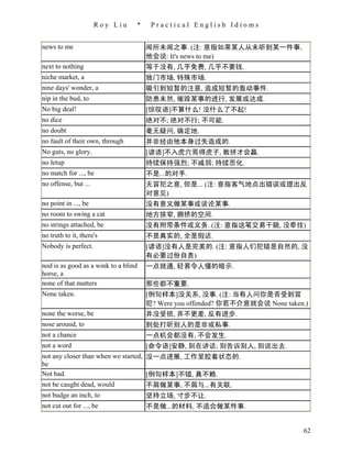 Roy Liu     *    Practical English Idioms


news to me                            闻所未闻之事. (注: 意指如果某人从未听到某一件事,
                                      他会说: It's news to me)
next to nothing                       等于没有, 几乎免费, 几乎不要钱.
niche market, a                       独门市场, 特殊市场.
nine days' wonder, a                  吸引到短暂的注意, 造成短暂的轰动事件.
nip in the bud, to                    防患未然, 摧毁某事的进行, 发展或达成.
No big deal!                          [惊叹语]不算什么! 没什么了不起!
no dice                               绝对不; 绝对不行; 不可能.
no doubt                              毫无疑问, 确定地.
no fault of their own, through        并非经由他本身过失造成的.
No guts, no glory.                    [谚语]不入虎穴焉得虎子, 敢拼才会赢.
no letup                              持续保持强烈; 不减弱; 持续恶化.
no match for ..., be                  不是...的对手.
no offense, but ...                   无冒犯之意, 但是... (注: 意指客气地点出错误或提出反
                                      对意见)
no point in ..., be                   没有意义做某事或谈论某事.
no room to swing a cat                地方狭窄, 拥挤的空间.
no strings attached, be               没有附带条件或义务. (注: 意指这笔交易干脆, 没牵挂)
no truth to it, there's               不是真实的, 全是假话.
Nobody is perfect.                    [谚语]没有人是完美的. (注: 意指人们犯错是自然的, 没
                                      有必要过份自责)
nod is as good as a wink to a blind   一点就通, 轻易令人懂的暗示.
horse, a
none of that matters                  那些都不重要.
None taken.                           [例句样本]没关系, 没事. (注: 当有人问你是否受到冒
                                      犯? Were you offended? 你若不介意就会说 None taken.)
none the worse, be                    并没受损, 并不更差, 反有进步.
nose around, to                       到处打听别人的是非或私事.
not a chance                          一点机会都没有, 不会发生.
not a word                            [命令语]安静, 别在讲话; 别告诉别人, 别说出去.
not any closer than when we started, 没一点进展, 工作呈胶着状态的.
be
Not bad.                             [例句样本]不错, 真不赖.
not be caught dead, would            不屑做某事, 不屑与...有关联.
not budge an inch, to                 坚持立场, 寸步不让.
not cut out for ..., be               不是做...的材料, 不适合做某件事.


                                                                               62
 