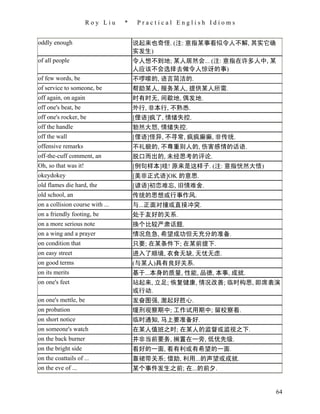 Roy Liu    *    Practical English Idioms


oddly enough                         说起来也奇怪. (注: 意指某事看似令人不解, 其实它确
                                     实发生)
of all people                        令人想不到地; 某人居然会... (注: 意指在许多人中, 某
                                     人应该不会选择去做令人惊讶的事)
of few words, be                     不啰嗦的, 语言简洁的.
of service to someone, be            帮助某人, 服务某人, 提供某人所需.
off again, on again                  时有时无, 间歇地, 偶发地.
off one's beat, be                   外行, 非本行, 不熟悉.
off one's rocker, be                 [俚语]疯了, 情绪失控.
off the handle                       勃然大怒, 情绪失控.
off the wall                         [俚语]怪异, 不寻常, 疯疯癫癫, 非传统.
offensive remarks                    不礼貌的, 不尊重别人的, 伤害感情的话语.
off-the-cuff comment, an             脱口而出的, 未经思考的评论.
Oh, so that was it!                  [例句样本]哇! 原来是这样子. (注: 意指恍然大悟)
okeydokey                            [美非正式语]OK 的意思.
old flames die hard, the             [谚语]初恋难忘, 旧情难舍.
old school, an                       传统的思想或行事作风.
on a collision course with ...       与...正面对撞或直接冲突.
on a friendly footing, be            处于友好的关系.
on a more serious note               换个比较严肃话题.
on a wing and a prayer               情况危急, 希望成功但无充分的准备.
on condition that                    只要; 在某条件下; 在某前提下.
on easy street                       进入了顺境, 衣食无缺, 无忧无虑.
on good terms                        (与某人)具有良好关系.
on its merits                        基于...本身的质量, 性能, 品德, 本事, 成就.
on one's feet                        站起来, 立足; 恢复健康, 情况改善; 临时构思, 即席表演
                                     或行动.
on one's mettle, be                  发奋图强, 激起好胜心.
on probation                         缓刑观察期中; 工作试用期中; 留校察看.
on short notice                      临时通知, 马上要准备好.
on someone's watch                   在某人值班之时; 在某人的监督或监视之下.
on the back burner                   并非当前要务, 搁置在一旁, 低优先级.
on the bright side                   看好的一面, 看有利或有希望的一面.
on the coattails of ...              靠裙带关系; 借助, 利用...的声望或成就.
on the eve of ...                    某个事件发生之前; 在...的前夕.


                                                                    64
 
