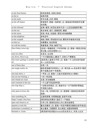 Roy Liu   *    Practical English Idioms


on the front burner                优先处理地, 当务之急地.
on the in                          知悉内情.
on the mark                        完全正确, 正好, 精准.
on the off chance                  希望渺茫, 抱着一线希望. (注: 意指虽然希望渺茫还要
                                   试试看)
on the rebound                     反弹; 复苏; 失恋后(突然与另一人交往或做某件事).
on the run                         来去匆匆; 逃亡; 逃避现实; 撤退.
on the street                      流浪; 失业; 出监狱; (罪犯)尚未被逮捕.
on the telephone                   讲电话中.
on the warpath                     搦战; 挑衅; 寻找敌对行动; 暴怒并怀着敌对态度.
on thin ice                        如履薄冰, 处在险境.
on with the motley                 准备表演; 开始; 继续下去.
Once bitten, twice shy.            [俗语]一朝被蛇咬, 十年怕井绳. (注: 意指一朝受过伤或
                                   受过骗, 以后会谨慎小心)
once too often                     太多次, 太过份.
one down, three to go              一个(问题或敌人)解决了, 还有三个要解决.
One man's garbage is another man's [谚语]每人鉴赏力不同. (注: 意指一个人的垃圾可能是
art.                               另一人的艺术品)
one of these days                  总有一天.
one tough cookie, be               确实是强硬不好惹的人. (注: 请注意 one 在此用为"确实
                                   是个或真正是个"的意思)
one-man show, a                    一手包. (注: 意指一人独力包揽所有大小事务)
one-on-one training, a             一对一的训练.
one's hands are clean              无辜, 并无做错事.
one's moment in the sun            一个人意气风发的时刻.
one-stop shop, a                   一站购全的商店. (注: 意指可以一口气购得所需物品,
                                   不须跑几家店)
only game in town, the             只此一处, 无别家分店. (注: 意指唯一选择或没有别的
                                   选择)
onto something, be                 注意到某事, 对某事起疑, 发现不对劲.
Oops! I made a boo-boo.            [例句样本]呜噗司! 我犯了一个错误.
open one's heart to, to            打开心怀, 愿意告诉别人内心想法或感觉.
operative word, the                重点关键词. (注: 意指一句话中最具关键意义的字或词)
orchestrate a comeback, to         卷土重来, 力图复苏, 东山再起, 试图扭转颓势.
Oriental vs. Asian                 [易混淆字或词组]Oriental(名词)东方人, 许多人认为



                                                                     65
 