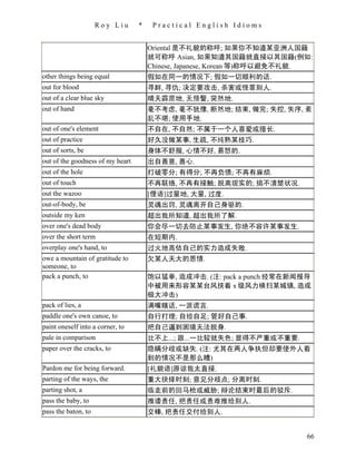 Roy Liu      *    Practical English Idioms


                                      Oriental 是不礼貌的称呼; 如果你不知道某亚洲人国籍
                                      就可称呼 Asian, 如果知道其国籍就直接以其国籍(例如:
                                      Chinese, Japanese, Korean 等)称呼以避免不礼貌.
other things being equal              假如在同一的情况下; 假如一切顺利的话.
out for blood                         寻衅, 寻仇; 决定要攻击, 杀害或怪罪别人.
out of a clear blue sky               晴天霹雳地, 无预警, 突然地.
out of hand                           毫不考虑, 毫不犹豫, 断然地; 结束, 做完; 失控, 失序, 紊
                                      乱不堪; 使用手地.
out of one's element                  不自在, 不自然; 不属于一个人喜爱或擅长.
out of practice                       好久没做某事, 生疏, 不纯熟某技巧.
out of sorts, be                      身体不舒服, 心情不好, 易怒的.
out of the goodness of my heart       出自善意, 善心.
out of the hole                       打破零分; 有得分; 不再负债; 不再有麻烦.
out of touch                          不再联络, 不再有接触; 脱离现实的; 搞不清楚状况.
out the wazoo                         [俚语]过量地, 大量, 过度.
out-of-body, be                       灵魂出窍, 灵魂离开自己身驱的.
outside my ken                        超出我所知道, 超出我所了解.
over one's dead body                  你会尽一切去防止某事发生, 你绝不容许某事发生.
over the short term                   在短期内.
overplay one's hand, to               过火地高估自己的实力造成失败.
owe a mountain of gratitude to        欠某人天大的恩情.
someone, to
pack a punch, to                      饱以猛拳, 造成冲击. (注: pack a punch 经常在新闻报导
                                      中被用来形容某某台风挟着 x 级风力横扫某城镇, 造成
                                      极大冲击)
pack of lies, a                       满嘴瞎话, 一派谎言.
paddle one's own canoe, to            自行打理; 自给自足; 管好自己事.
paint oneself into a corner, to       把自己逼到困境无法脱身.
pale in comparison                    比不上...; 跟...一比较就失色; 显得不严重或不重要.
paper over the cracks, to             隐瞒分歧或缺失. (注: 尤其在两人争执但却要使外人看
                                      到的情况不是那么糟)
Pardon me for being forward.          [礼貌语]原谅我太直接.
parting of the ways, the              重大抉择时刻; 意见分歧点; 分离时刻.
parting shot, a                       临走前的回马枪或威胁; 辩论结束时最后的驳斥.
pass the baby, to                     推诿责任, 把责任或责难推给别人.
pass the baton, to                    交棒, 把责任交付给别人.


                                                                         66
 