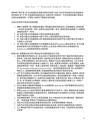 Roy Liu     *   Practical English Idioms


举的两个例子里, 你可以知道你在潜意识里所学到的”句型”早已牢牢地刻印在你的脑海中,
你的英语”讲”与”听”已变成你的直觉反应. 如果你停下来思考一下你所使用的最习惯语言
(母语)也是面临同一个情形, 你就会了解我所说的经验.

让我们总结学习英语文的路线图:

  1. 摒除心理障碍, 把心理建设先做好. 将枯燥无味研读英文的心态抛诸脑后, 把读好第
     一本书作为你的唯一目标. 如果你已经读完第一本书, 恭喜您成功地跨越了心理障碍,
     请继续征服下一本书.
  2. 读: 阅读建立句型数据库强化阅读熟悉度及速度.
  3. 写: 阅读建立句型数据库勤于写作(上网发表英文意见或文章).
  4. 听: 阅读建立句型数据库听/看英语新闻及各式各样节目(尽量不看中文字幕)
     与英美人士多交谈.
  5. 讲: 阅读建立句型数据库(如果要矫正语音)学习 phonics(看字读音法), 学习正确
     美语或英语口音与抑扬顿挫与英美人士多交谈制作您自己的英语短片在
     youtube.com 或同类型的网站大胆发表.

结束之前, 我要跟所有对学习英语文有兴趣的朋友说几句话:
  1. 拿掉自暴自弃的宿命心态. 别认定自己不是读英文的料子就干脆放弃研读英文的大
     好机会. 以我为例, 我刚来美国时, 我的英文也不是很好, 常被老美纠正(老美很少讥
     笑人, 如果交情够的话, 他们会纠正你). 我随后下定决心要加强英语文, 几年之后他
     们惊讶地说我的英文跟本地人相差无几. 在此, 我愿意分享我的心态改变要诀, 也就
     是我曾常听到一句话: “某某人是很利害, 但他也是人, 他也是一条腿接一条腿的穿裤
     子, He also puts on his pants one leg at a time”. 这句话给我的启示是, 别人也是跟你一
     样的凡人, 他能做得到的事情, 你也能做得到(虽然英语不是你的母语).
  2. 这个学习过程也许是长期的, 所以越放轻松地学习越有滋味, 越持久, 越珍惜. 虽然在
     前面我曾提到没有一夕之间可以成功的秘诀妙方, 但你的进展仍是一步接一步的成
     长. 有时成长的幅度不大, 也有时会大幅度冲刺. 毕竟学海无涯, 有些人只要达到”读,
     写, 听, 讲”四项能力无碍就好, 也有些人要求自己英语文程度与英美人士一争高下.
     这些目标全凭你自己去设定.
  3. 你可以使用计算机软件像微软 Word 所提供的 spell-checker 拼字检查程序以及文法
     检查程序来帮助你的英文写作.
 4. 常用 google.com 或其它搜寻引擎来调查你所写下的句子一部分, 看看有没有大量地
     也被别人使用或者有没有更好的写法. 我常用这种方式来抛砖引玉(钓鱼), 经常取得
     意想不到的惊人收获.
 5. 当你遇到困难时, 你可以上网寻找答案, 有几个网站你可以发问题(例如: “雅虎知识
     堂”, “百度知道”等等专门回答英语文问题的网站).
 6. 当你可以开始以纯英文来搜寻相关知识时, 你的视野将暴增十倍有余.
 7. 当你可以开始以英文在网站发表你的意见或文章, 你的学习速度将加速十倍有余.
 8. 以上两项都不是不可达到的目标; 与其死抱着英文学习书本, 不如实际生活在英语
     文世界.



                                                                       6
 