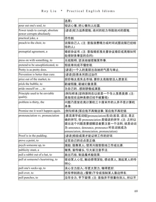 Roy Liu        *    Practical English Idioms


                                        选票)
pour out one's soul, to                 倾诉心事, 把心事向人吐露.
Power tends to corrupt; absolute        [谚语]权力滋养腐败; 绝对的权力导致绝对的腐败.
power corrupts absolutely.
practical joke, a                       恶作剧.
preach to the choir, to                 说服自己人. (注: 意指浪费精力或时间试图说服已经相
                                        信的人)
prenuptial agreement, a                 婚前协议书. (注: 意指婚前准夫妻协议婚后或离婚如何
                                        处理财务事宜的合约)
press on with something, to             无视阻碍, 坚决地继续做某件事.
pretend to be unsophisticated, to       假装单纯或不懂世故.
Pretty is as pretty does.               [谚语]一个人的美丽出自她的气质与举止.
Prevention is better than cure.         [谚语]防患未然胜过治疗.
price out of the market, to             因价格太高失去市场; 要价太高致使没人愿意买.
prick the bubble, to                    戳破假象, 戳破幻象美景.
pride oneself on ..., to                为自己的...感到骄傲或满意.
Principle used to be enviable           [例句样本]坚持原则在以前是一个令人羡慕美德. (注:
quality.                                意指现在这种美德已经不被重视)
problem is thirty, the                  问题乃是坐在离计算机三十厘米外的人并不是计算机
                                        本身.
Promise me it won't happen again.       [例句样本]答应我不再做这事; 答应我不再犯错.
pronounciation vs. pronunciation        [易混淆字或词组]pronunciation(名词)发音, 读法, 是正
                                        确的拼写, 但 pronounciation 是错误的拼字. (注: 之所以
                                        提出这个问题是要提醒读者要注意一个法则, 就是动词
                                        为 announce, denounce, pronounce 时名词就成为
                                        annunciation, denunciation, pronunciation)
Proof is in the pudding.                [谚语]检验成果才能证明工作的好坏.
prove a point, to                       证实自己的论点是正确.
psych someone up, to                    激励, 鼓舞某人; 使其兴致勃勃地工作或比赛.
publicity stunt, a                      做秀, 宣传噱头, 引大家注意手法.
pull a rabbit out of a hat, to          施出巧技, 制造魔术般效果.
pull at someone's heartstring, to       拨动某人心弦, 触动感情深处, 感动某人, 激起某人的怜
                                        悯心.
pull one's socks up, to                 决心全力投入; 尽更大努力, 做得更好.
pull over, to                           把车停到路边, (警察)下令或强制某人靠边停车.
pull punches, to                        没尽全力, 手下留情. (注: 意指并不想重创别人, 所以不



                                                                                69
 