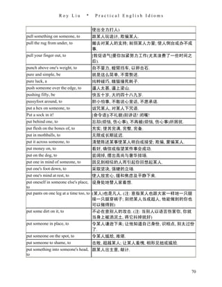 Roy Liu     *    Practical English Idioms


                                     使出全力打人)
pull something on someone, to        跟某人玩诡计, 欺骗某人.
pull the rug from under, to          撤去对某人的支持; 削弱某人力量; 使人倒台或办不成
                                     事.
pull your finger out, to             [敦促语气]要你加紧努力工作(尤其浪费了一些时间之
                                     后).
punch above one's weight, to         自不量力, 螳臂挡车, 以卵击石.
pure and simple, be                  就是这么简单, 不需赘述.
pure luck, a                         纯粹碰巧, 瞎猫撞死耗子.
push someone over the edge, to       逼人太甚, 逼上梁山.
pushing fifty, be                    快五十岁, 大约四十八九岁.
pussyfoot around, to                 胆小怕事, 不敢说心里话, 不愿承诺.
put a hex on someone, to             诅咒某人, 对某人下咒语.
Put a sock in it!                    [命令语](不礼貌)别讲话! 闭嘴!
put behind one, to                   忘却(烦恼, 伤心事), 不再被(烦恼, 伤心事)所困扰.
put flesh on the bones of, to        充实; 使其完满, 完整, 完备.
put in mothballs, to                 无限或长期延迟.
put it across someone, to            清楚陈述某事使某人明白或接受; 欺骗, 蒙骗某人.
put money on, to                     看好, 确信或指望某件事会成功.
put on the dog, to                   装阔绰, 摆出高尚与奢华排场.
put one in mind of someone, to       因见到相似的人而引起你回想起某人.
put one's foot down, to              采取坚决, 强硬的立场.
put one's mind at rest, to           使人放宽心, 缓和焦虑及平静下来.
put oneself in someone else's place, 设身处地替人家着想.
to
put pants on one leg at a time too, to (某人)也是凡人. (注: 意指某人也跟大家一样地一只腿
                                       接一只腿穿裤子; 别把某人当成超人, 他能做到的你也
                                       可以做得到)
put some dirt on it, to                不必在意别人的攻击. (注: 当别人以语言伤害你, 你就
                                       当身上被洒泥土, 将它抖掉就好)
put someone in place, to               令某人谦逊下来; 让他知道自己身份, 识相点, 别太过份
                                       了.
put someone on the spot, to            令某人尴尬, 难堪.
put someone to shame, to             击败, 超越某人; 让某人羞愧, 相形见拙或尴尬.
put something into someone's head, 跟某人出主意, 献计.
to


                                                                     70
 