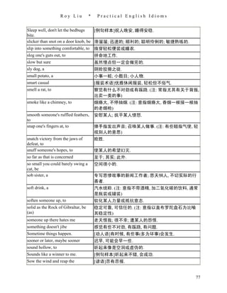 Roy Liu           *    Practical English Idioms


Sleep well, don't let the bedbugs    [例句样本]祝人晚安, 睡得安稳.
bite.
slicker than snot on a door knob, be 滑溜溜; 迅速的; 顺利的; 聪明伶俐的; 敏捷熟练的.
slip into something comfortable, to 换穿轻松便装或睡衣.
slog one's guts out, to                  拼命地工作.
slow but sure                            虽然慢点但一定会做完的.
sly dog, a                               阴险狡猾之徒.
small potato, a                          小事一桩; 小数目; 小人物.
smart casual                             [服装术语]优雅休闲服装, 轻松但不俗气.
smell a rat, to                          察觉有什么不对劲或有蹊跷. (注: 常指尤其有关于背叛,
                                         出卖一类的事)
smoke like a chimney, to                 烟瘾大, 不停抽烟. (注: 意指烟瘾大, 香烟一根接一根抽
                                         的老烟枪)
smooth someone's ruffled feathers,       安慰某人; 抚平某人愤怒.
to
snap one's fingers at, to                弹手指发出声音; 召唤某人做事. (注: 有些颐指气使, 轻
                                         视别人的意思)
snatch victory from the jaws of          险胜.
defeat, to
snuff someone's hopes, to                使某人的希望幻灭.
so far as that is concerned              至于; 其实; 此外.
so small you could barely swing a        空间很小的.
cat, be
sob sister, a                            专写悲惨故事的新闻工作者; 悲天悯人, 不切实际的行
                                         善者.
soft drink, a                            汽水统称. (注: 意指不带酒精, 加二氧化碳的饮料, 通常
                                         是瓶装或罐装)
soften someone up, to                    软化某人力量或抵抗意志.
solid as the Rock of Gibraltar, be       稳定可靠, 可信任的. (注: 意指以直布罗陀盘石为比喻
(as)                                     其稳定性)
someone up there hates me                老天恨我; 很不幸; 遭某人的怨恨.
something doesn't jibe                   感觉有些不对劲, 有蹊跷, 有问题.
Sometime things happen.                  [劝人语]有时候, 有些事(多为坏事)会发生.
sooner or later, maybe sooner            迟早, 可能会早一些.
sound hollow, to                         听起来像是空洞或虚伪的.
Sounds like a winner to me.              [例句样本]听起来不错, 会成功.
Sow the wind and reap the                [谚语]恶有恶报.


                                                                        77
 