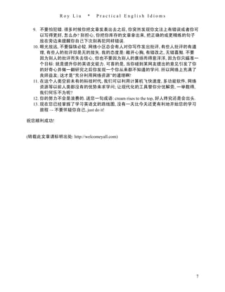 Roy Liu    *   Practical English Idioms


  9. 不要怕犯错. 很多时候你把文章发表出去之后, 你突然发现你文法上有错误或者你可
      以写得更好, 怎么办? 别担心, 你把你库存的文章拿出来, 把正确的或更精炼的句子
      放在旁边来提醒你自己下次别再犯同样错误.
  10. 眼光放远, 不要锱铢必较. 网络小区总会有人对你写作发出批评, 有些人批评的有道
      理, 有些人的批评却是无的放矢. 我的态度是: 敞开心胸, 有错改之, 无错嘉勉. 不要
      因为别人的批评而失去信心, 但也不要因为别人的褒扬而得意洋洋, 因为你只瞄准一
      个目标: 就是提升你的英语文能力. 可喜的是, 当你碰到某网友提出的意见引发了你
      的好奇心并做一翻研究之后你发现一个你从来都不知道的学问. 所以网络上充满了
      良师益友; 这才是”充分利用网络资源”的道理啊!
  11. 在这个人类空前未有的科技时代, 我们可以利用计算机飞快速度, 多功能软件, 网络
      资源等以前人类都没有的优势来求学问; 让现代化的工具替你分忧解劳, 一举数得,
      我们何乐不为呢?
  12. 你的努力不会是浪费的. 送您一句成语: cream rises to the top, 好人终究还是会出头.
  13. 现在您已经掌握了学习英语文的路线图, 没有一天比今天还更有利地开始您的学习
      旅程 –- 不要怀疑你自己, just do it!

祝您顺利成功!


(转载此文章请标明出处: http://welcomeyall.com)




                                                           7
 