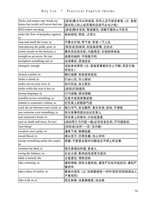 Roy Liu      *    Practical English Idioms


Sticks and stones may break my      [谚语]暴力可以伤害我, 但骂人话不能伤害我. (注: 意指
bones but words will never hurt me. 面对别人伤人或恶毒的话语不必太计较)
Still waters run deep.              [谚语]静水深流; 智者寡言; 深藏不露的人不多言.
stoke the fires of prejudice against,   挑起歧视, 敌视...之怒火.
to
stop and smell the roses, to            不要太忙碌; 停下来, 享受一下人生.
stop playing the giddy goat, to         [敦促语]别胡闹, 别装疯卖傻, 正经点.
storm clouds on the horizon, a          暴风雨出现天际; 问题将至, 灾难即将来临.
straight as an arrow, be (as)           直爽坦诚的, 不绕圈子的.
straighten something out, to            说清事实, 澄清误会.
strangely enough                        说起来也奇怪. (注: 意指某事看似令人不解, 其实它确
                                        实发生)
stretch a dollar, to                    精打细算, 有效使用金钱.
strike a chord, to                      打动心弦, 令人感动.
strike out on your own, to              自行创业, 自立更生.
strike while the iron is hot, to        [谚语]打铁趁热.
strong language, in                     口气强硬, 措词强硬.
stumble across something, to            无意中发现某事或物.
submit to someone's whims, to           任凭某人的颐指气使.
suck the air between one's teeth, to    吸口冷气, 发出嘶声; 表示失望, 烦恼, 不满意.
sue someone over something, to          因为某事而提出诉讼告某人.
suit someone's book, to                 符合某人的意向, 计划或喜爱.
sure as death and taxes, be (as)        (就如死亡与付税一般)必然会发生的, 不可避免的.
sure thing!                             [惊叹语]当然! 一定! 没问题!
swallow one's pride, to                 谦卑下来, 移樽就教.
sweat blood, to                         埋头苦干; 忍辱负重; 忧心忡忡.
sweep something under the carpet,       隐藏, 不愿意去面对问题或见不得人的丑事.
to
sweeten the deal, to                    使交易增加价值, 更诱人.
swing the balance, to                   左右大局; 影响或促成某方成功.
table is turned, the                    主客易位, 情势逆转.
take a beating, to                      遭到惨败; 损失大量的钱; 遭受严厉批评或批判; 遭到严
                                        重损坏.
take a dose of reality, to              要面对现实. (注: 如果要接受一剂叫'现实'的药就是此人
                                        不着现实)
take a jab at, to                       挥出刺拳; 试着做做看, 试试看.


                                                                       79
 