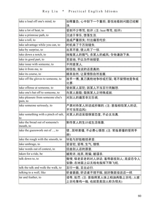 Roy Liu         *    Practical English Idioms


take a load off one's mind, to            如释重负; 心中卸下一个重担; 喜悦地看到问题已经解
                                          决.
take a lot of heat, to                    受到不少辱骂, 批评. (注: heat 辱骂, 批评)
take a primrose path, to                  沉迷于享乐, 堕落生活.
take a toll, to                           造成严重损失; 付出痛苦代价.
take advantage while you can, to          时机来了千万别错失.
take by surprise, to                      出其不意, 使人吃了一惊.
take down a notch, to                     挫败某人的傲气; 杀某人的威风; 令他谦逊下来.
take in good part, to                     宽容地, 不以为忤地接受.
take issue with someone, to               不同意某人.
take it from me, to                       相信我; 我说的话是真的.
take its course, to                       顺其自然, 让某情势自然发展.
take off the gloves to someone, to        放手一博; 真刀真枪地争吵或打架; 亳不留情地竞争或
                                          比赛.
take offense at someone, to               受到某人冒犯; 因某人不当言行而触怒.
take one's hat off to someone, to         向某人致敬; 敬佩某人之特殊成就.
take pleasure from someone else's         对别人的痛苦幸灾乐祸.
pain, to
take someone seriously, to                严肃对待某人所说或所做的. (注: 意指相信某人的话,
                                          不可当耳边风)
take something with a pinch of salt, 对某人的话采取保留态度, 不必太当真.
to
take the bread out of someone's      剥夺某人的生计或生活依靠.
mouth, to
take the guesswork out of ..., to    使...简明易懂, 不必费心猜想. (注: 常指易懂的使用手
                                     册)
take the rough with the smooth, to 坏处与好处概括承受.
take umbrage, to                          受冒犯, 受辱, 生气, 憎恨.
take words out of context, to             扭曲别人话的原意.
taken for a ride, be                      被欺诈, 戏弄, 欺骗; 被谋杀.
talk down to, to                          傲慢, 依老卖老的对人讲话; 羞辱藐视别人; 高姿态令人
                                          安静; 在地面上以无线电指挥下降飞机.
talk the talk and walk the walk, to       言行一致, 言出必行.
talking to a wall, like                   听者藐藐; 听话者不理不睬, 就好像跟墙说话一样.
tar and feather, to                       凌辱, 处罚. (注: 意指将某人抹上柏油再黏上羽毛; 人披
                                          上羽毛像鸡一般, 也就是美国人称为懦夫)



                                                                         80
 