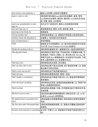 Roy Liu           *    Practical English Idioms


taste of one's own medicine, a            被别人以你整人同样手法报复你.
taunt vs. taut vs. tout                   [易混淆字或词组]taunt(动词/名词)嘲弄, 奚落, 辱骂;
                                          taut(形容词)拉紧的, 紧张的, 整洁的; tout(动词/名词)招
                                          徕, 兜售, 刺探, 公开赞扬.
teach your grandmother to suck            在孔夫子门前卖经书, 教别人已经熟稔的本事.
eggs, to
tear one's hair out, to                   表现极度苦恼, 愤怒, 无奈, 挫折感, 绝望.
teetering on the brink, be                摇摇欲坠.
Tell me another one!                      [惊叹语]别鬼扯! (注: 意指你不相信别人的话所说的)
tell them where the dog died, to          训诫某人, 告诉他行为不能容忍.
term of endearment, a                     亲密的昵称.
TGIF                                      感谢老天今天是星期五. (注: 因为明天是周末可以休息;
                                          TGIF 是 Thank Goodness it's Friday 的缩写)
Thanks for sticking with us.              [例句样本]谢谢你/妳一直跟我们在一起或没离弃我们.
That dog don't hunt.                      [例句样本]不是好主意; 不会成功的; 不能解决问题; 不
                                          会得逞的; 不能令人满意. (注: 请注意主词, that dog, 是
                                          单数不应用 don't 复数助动词, 在这里也不应该用; 只是
                                          有些人喜欢使用 don't 在单数主词上)
That says a lot.                          [例句样本]充分说明; 充分表达.
That was then, this is now.               [例句样本]那个是过去的事, 这个是现在的事. (注: 意指
                                          两回事不可同日而语)
That's a new one on me!                   [例句样本]这个我还真没听说过!
That's for sure.                          [例句样本]那是肯定的, 那是一定的.
That's hardly a coincidence.              [例句样本]这个根本不是巧合. (注: 意指这件事情根本
                                          是预谋的)
That's the least I could do.              [例句样本]应该的, 这是起码我能做的事. (注: 常用于回
                                          答别人的感谢所用的话)
That's too bad.                           [例句样本]很遗憾, 可惜; [不同情语]我才不管你的不幸,
                                          关我何事.
The best is yet to come.                  [例句样本]最好的终将要来到, 请拭目以待. (注: yet 在
                                          此意为 eventually 即终将会)
The darkest hour is just before the       [谚语]破晓之前是最黑暗的; 转机来到之前情况是最恶
dawn.                                     劣的.
The face that sunk a thousand ships. [谚语]倾国倾城的容貌. (注: 原指木马屠城记里特洛伊
                                     的海伦)
the heck with someone or something 去它的! 不管它! (注: 意指表示不耐或气馁放弃努力之
                                     语)


                                                                              81
 