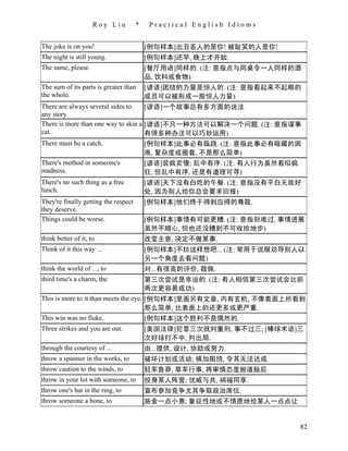 Roy Liu        *    Practical English Idioms


The joke is on you!                    [例句样本]出丑丢人的是你! 被耻笑的人是你!
The night is still young.              [例句样本]还早, 晚上才开始.
The same, please.                      [餐厅用语]同样的. (注: 意指点与同桌令一人同样的酒
                                       品, 饮料或食物)
The sum of its parts is greater than   [谚语]团结的力量是惊人的. (注: 意指看起来不起眼的
the whole.                             成员可以被形成一股惊人力量)
There are always several sides to    [谚语]一个故事总有多方面的说法.
any story.
There is more than one way to skin a [谚语]不只一种方法可以解决一个问题. (注: 意指谋事
cat.                                 有很多种办法可以巧妙运用)
There must be a catch.               [例句样本]此事必有蹊跷. (注: 意指此事必有暗藏的困
                                     难, 复杂度或圈套, 不是那么简单)
There's method in someone's          [谚语]装疯卖傻; 乱中有序. (注: 有人行为虽然看似疯
madness.                             狂, 但乱中有序, 还是有道理可寻)
There's no such thing as a free      [谚语]天下没有白吃的午餐. (注: 意指没有平白无故好
lunch.                               处, 因为别人给你总会要求回报)
They're finally getting the respect  [例句样本]他们终于得到应得的尊敬.
they deserve.
Things could be worse.               [例句样本]事情有可能更糟. (注: 意指别难过, 事情进展
                                     虽然不顺心, 但也还没糟到不可收拾地步)
think better of it, to               改变主意, 决定不做某事.
Think of it this way ...               [例句样本]不妨这样想吧... (注: 常用于说服劝导别人以
                                       另一个角度去看问题)
think the world of ..., to             对...有很高的评价, 敬佩.
third time's a charm, the              第三次尝试是幸运的. (注: 有人相信第三次尝试会比前
                                       两次更容易成功)
This is more to it than meets the eye. [例句样本]里面另有文章, 内有玄机, 不像表面上所看到
                                       那么简单, 比表面上的还更多或更严重.
This win was no fluke.                 [例句样本]这个胜利不是偶然的.
Three strikes and you are out.         [美国法律]犯罪三次就判重刑, 事不过三; [棒球术语]三
                                       次好球打不中, 判出局.
through the courtesy of ...            由...提供, 设计, 协助或努力.
throw a spanner in the works, to       破坏计划或活动; 横加阻挠, 令其无法达成.
throw caution to the winds, to         轻率鲁莽, 草率行事, 将审慎态度抛诸脑后.
throw in your lot with someone, to     投身某人阵营; 忧戚与共, 祸福同享.
throw one's hat in the ring, to        宣布参加竞争尤其争取政治席位.
throw someone a bone, to               施舍一点小惠; 象征性地或不情愿地给某人一点点让


                                                                    82
 