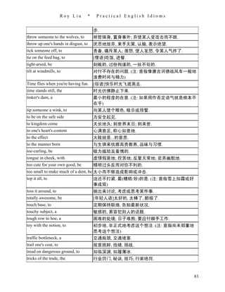 Roy Liu    *    Practical English Idioms


                                      步.
throw someone to the wolves, to       明哲保身, 置身事外; 弃使某人受攻击而不顾.
throw up one's hands in disgust, to   厌恶地放弃, 束手无策, 认输, 表示绝望.
tick someone off, to                  责备, 痛斥某人; 激怒, 使人发怒, 令某人气炸了.
tie on the feed bag, to               [俚语]吃饭, 进餐.
tight-arsed, be                       刻板的, 过份拘谨的, 一丝不茍的.
tilt at windmills, to                 对付不存在的问题. (注: 意指像唐吉诃德战风车一般地
                                      浪费时间与精力)
Time flies when you're having fun.    [俗语]快乐时光飞逝离去.
time stands still, the                时光彷佛静止下来.
tinker's dam, a                       最小的程度的在意. (注: 如果用作否定语气就是根本不
                                      在乎)
tip someone a wink, to                向某人使个眼色, 暗示或预警.
to be on the safe side                为安全起见.
to kingdom come                       天长地久; 到世界末日; 到来世.
to one's heart's content              心满意足, 称心如意地.
to the effect                         大致就是...的意思.
to the manner born                    与生俱来优雅高贵教养, 品味与习惯.
toe-curling, be                       极为尴尬及羞愧的.
tongue in cheek, with                 虚情假意地; 挖苦地; 反复无常地; 卖弄幽默地.
too cute for your own good, be        精明过头反而对你不利的.
too small to make much of a dent, be 太小而不够造成影响或冲击.
top it all, to                        这还不打紧, 最(糟糕/妙)的是. (注: 意指雪上加霜或好
                                      事成双)
toss it around, to                    抛出来讨论, 考虑或思考某件事.
totally awesome, be                   [年轻人语]太好的, 太棒了, 酷极了.
touch base, to                        定期保持联络, 告知最新状况.
touchy subject, a                     敏感的, 易冒犯别人的话题.
tough row to hoe, a                   困难的处境; 日子难熬; 要应付棘手工作.
toy with the notion, to               初步地, 非正式地考虑这个想法. (注: 意指尚未郑重地
                                      思考这个想法)
traffic bottleneck, a                 交通瓶颈, 交通堵塞.
trail one's coat, to                  故意挑衅, 找碴, 搦战.
tread on dangerous ground, to         如临深渊, 如履薄冰.
tricks of the trade, the              行业窍门, 秘诀, 技巧; 行家绝窍.


                                                                       83
 