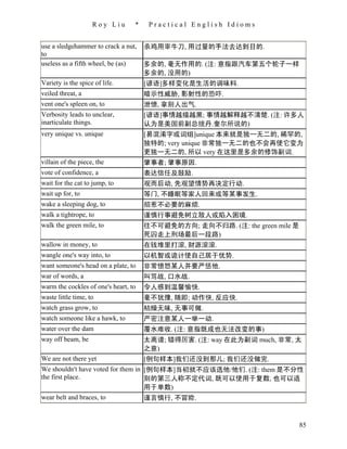Roy Liu       *    Practical English Idioms


use a sledgehammer to crack a nut,    杀鸡用宰牛刀, 用过量的手法去达到目的.
to
useless as a fifth wheel, be (as)     多余的, 毫无作用的. (注: 意指跟汽车第五个轮子一样
                                      多余的, 没用的)
Variety is the spice of life.         [谚语]多样变化是生活的调味料.
veiled threat, a                      暗示性威胁, 影射性的恐吓.
vent one's spleen on, to              泄愤, 拿别人出气.
Verbosity leads to unclear,           [谚语]事情越描越黑; 事情越解释越不清楚. (注: 许多人
inarticulate things.                  认为是美国前副总统丹.奎尔所说的)
very unique vs. unique                [易混淆字或词组]unique 本来就是独一无二的, 稀罕的,
                                      独特的; very unique 非常独一无二的也不会再使它变为
                                      更独一无二的, 所以 very 在这里是多余的修饰副词.
villain of the piece, the             肇事者; 肇事原因.
vote of confidence, a                 表达信任及鼓励.
wait for the cat to jump, to          观而后动, 先观望情势再决定行动.
wait up for, to                       等门, 不睡眠等家人回来或等某事发生.
wake a sleeping dog, to               招惹不必要的麻烦.
walk a tightrope, to                  谨慎行事避免树立敌人或陷入困境.
walk the green mile, to               往不可避免的方向; 走向不归路. (注: the green mile 是
                                      死囚走上刑场最后一段路)
wallow in money, to                   在钱堆里打滚, 财源滚滚.
wangle one's way into, to             以机智或诡计使自己居于优势.
want someone's head on a plate, to    非常愤怒某人并要严惩他.
war of words, a                       叫骂战, 口水战.
warm the cockles of one's heart, to   令人感到温馨愉快.
waste little time, to                 毫不犹豫, 随即; 动作快, 反应快.
watch grass grow, to                  枯燥无味, 无事可做.
watch someone like a hawk, to         严密注意某人一举一动.
water over the dam                    覆水难收. (注: 意指既成也无法改变的事)
way off beam, be                      太离谱; 错得厉害. (注: way 在此为副词 much, 非常, 太
                                      之意)
We are not there yet                  [例句样本]我们还没到那儿; 我们还没做完.
We shouldn't have voted for them in [例句样本]当初就不应该选他/他们. (注: them 是不分性
the first place.                    别的第三人称不定代词, 既可以使用于复数, 也可以适
                                    用于单数)
wear belt and braces, to            谨言慎行, 不冒险.


                                                                              85
 