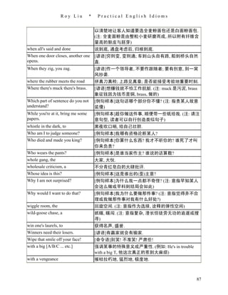 Roy Liu          *    Practical English Idioms


                                        以清楚地让客人知道要选全麦粉面包还是白面粉面包.
                                        (注: 全麦面粉是由整粒小麦研磨而成, 所以附有纤维含
                                        量高的麸皮与胚芽)
when all's said and done                说到底, 通盘考虑后, 归根到底.
When one door closes, another one       [谚语]穷则变, 变则通; 车到山头自有路, 船到桥头自然
opens.                                  直.
When they zig, you zag.                 [谚语]作一个领导者, 不要作跟随者; 要有创意, 别一窝
                                        风抄袭.
where the rubber meets the road         拼真刀真枪; 上路见真章; 是否能接受考验地重要时刻.
Where there's muck there's brass.       [谚语]想赚钱就不怕工作肮脏. (注: muck 是污泥, brass
                                        象征钱因为钱币是铜, brass, 做的)
Which part of sentence do you not       [例句样本]这句话哪个部分你不懂? (注: 指责某人故意
understand?                             装傻)
While you're at it, bring me some       [例句样本]趁你做这件事, 顺便带一些纸给我. (注: 请注
papers.                                 意句型, 读者可以自行创造类似句子)
whistle in the dark, to                 黑夜吹口哨, 给自己壮胆.
Who am I to judge someone?              [例句样本]我哪有资格论断某人?
Who died and made you king?             [例句样本]你算什么东西? 我才不听你的? 谁死了才叫
                                        你来负责?
Who wears the pants?                    [例句样本]是谁当家作主? 谁说的话算数?
whole gang, the                         大家, 大伙.
wholesale criticism, a                  不分青红皂白的大肆批评.
Whose idea is this?                     [例句样本]这是谁出的(歪)主意?
Why I am not surprised?                 [例句样本]为什么我一点都不奇怪? (注: 意指早知某人
                                        会这么做或早料到结局会如此)
Why would I want to do that?            [例句样本]我为什么要做那件事? (注: 意指觉得并不合
                                        理或我做那件事对我有什么好处?)
wiggle room, the                        回旋空间. (注: 意指作为选择, 诠释的弹性空间)
wild-goose chase, a                     抓瞎, 瞎闯. (注: 意指复杂, 漫长但徒劳无功的追逐或搜
                                        寻)
win one's laurels, to                   获得名声, 盛誉.
Winners need their losers.              [谚语]有赢家就会有输家.
Wipe that smile off your face!          [命令语]别笑! 不准笑! 严肃些!
with a big [A/B/C ... etc.]             强调某事的特殊意义或严重性. (例如: He's in trouble
                                        with a big T, 他这次真正的惹到大麻烦)
with a vengeance                        摧枯拉朽地, 猛烈地, 极度地.



                                                                              87
 