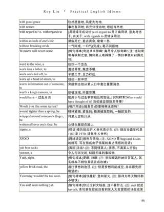 Roy Liu          *    Practical English Idioms


with good grace                          欣然愿意地, 风度大方地.
with reason                              事出有因地; 有充分理由地; 理所当然地.
with regard to vs. with regards to       [易混淆字或词组]with regard to 是正确用语, 意为考虑
                                         于, 有关于; with regards to 是错误用法.
within an inch of one's life             濒临死亡, 差点丧命, 奄奄一息.
without breaking stride                  一气呵成, 一口气(完成), 毫不间断地.
Wonders will never cease.                [例句样本]奇迹从未停啊! 真是令人惊奇啊! (注: 这句常
                                         带有讽刺之意, 例如某人难得做了一件好事就可以用此
                                         句)
word to the wise, a                      给你一个忠告.
work into a lather, to                   激动异常, 焦虑不堪.
work one's tail off, to                  辛勤工作, 全力以赴.
work up a head of steam, to              鼓起一股冲劲.
worm information out of someone,         旁敲侧击地从某人口中套出重要消息.
to
worth a king's ransom, to                价值连城, 所值菲薄.
would have + 过去分词                        使用于与过去事实相反的假设; [例句样本]Who would
                                         have thought of it? 当初谁会想到那件事?
Would you like some ice tea?             [餐厅用语](服务员)你要喝杯冰茶吗?
wound tighter than a spring, be          精神紧绷, 紧张的; 极易被激怒的, 一触即发的.
wrapped around someone's finger,         对某人言听计从.
be
written all over one's face, be          心情全展现在脸上.
xippie, a                                [俚语]模仿嬉皮的 X 世代青少年. (注: 嬉皮全盛年代是
                                         1960 至 1970; 请参考 X 世代)
XOXO                                     [网络语言]拥抱与亲吻. (注: XOXO 是 hugs and kisses
                                         的缩写. 写在信或电子信尾的表达情感的祝语)
yah boo sucks                            [英国]活该! (注: 不同情某人; 厌恶, 不满某人行径)
yawner, a                                令人打呵欠的, 枯躁无味的事或物.
Yeah, right.                             [例句样本]是啊, 对啊. (注: 意指嘲讽性地回答某人, 其
                                         实根本不相信其谎言或吹嘘)
yellow brick road, the                   通往梦想的途径. (注: 但是梦想可能成空, 并非原先所
                                         期望的)
Yesterday wouldn't be too soon.          [例句样本]越快越好. 急如星火. (注: 原译为昨天做好都
                                         不够快)
You ain't seen nothing yet.              [例句样本]你还没到大场面; 这不算什么. (注: ain't 就是
                                         haven't; 本句意指你还没看到某人大发雷霆的场面或某


                                                                                   88
 