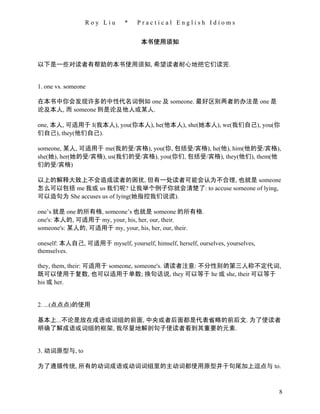 Roy Liu       *   Practical English Idioms


                                     本书使用须知


以下是一些对读者有帮助的本书使用须知, 希望读者耐心地把它们读完.


1. one vs. someone

在本书中你会发现许多的中性代名词例如 one 及 someone. 最好区别两者的办法是 one 是
论及本人, 而 someone 则是论及他人或某人.

one, 本人, 可适用于 I(我本人), you(你本人), he(他本人), she(她本人), we(我们自己), you(你
们自己), they(他们自己).

someone, 某人, 可适用于 me(我的受/宾格), you(你, 包括受/宾格), he(他), him(他的受/宾格),
she(她), her(她的受/宾格), us(我们的受/宾格), you(你们, 包括受/宾格), they(他们), them(他
们的受/宾格)

以上的解释大致上不会造成读者的困扰, 但有一处读者可能会认为不合理, 也就是 someone
怎么可以包括 me 我或 us 我们呢? 让我举个例子你就会清楚了: to accuse someone of lying,
可以造句为 She accuses us of lying(她指控我们说谎).

one’s 就是 one 的所有格, someone’s 也就是 someone 的所有格.
one's: 本人的, 可适用于 my, your, his, her, our, their.
someone's: 某人的, 可适用于 my, your, his, her, our, their.

oneself: 本人自己, 可适用于 myself, yourself, himself, herself, ourselves, yourselves,
themselves.

they, them, their: 可适用于 someone, someone's. 请读者注意: 不分性别的第三人称不定代词,
既可以使用于复数, 也可以适用于单数; 换句话说, they 可以等于 he 或 she, their 可以等于
his 或 her.


2. ...(点点点)的使用

基本上...不论是放在成语或词组的前面, 中央或者后面都是代表省略的前后文. 为了使读者
明确了解成语或词组的框架, 我尽量地解剖句子使读者看到其重要的元素.


3. 动词原型与, to

为了遵循传统, 所有的动词成语或动词词组里的主动词都使用原型并于句尾加上逗点与 to.



                                                                                 8
 
