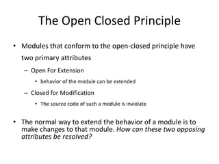 The Open Closed PrincipleModules that conform to the open-closed principle have two primary attributesOpen For Extensionbehavior of the module can be extendedClosed for ModificationThe source code of such a module is inviolateThe normal way to extend the behavior of a module is to make changes to that module. How can these two opposing attributes be resolved?