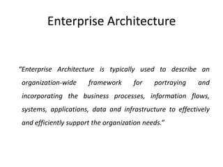 Enterprise Architecture   “Enterprise Architecture is typically used to describe an organization-wide framework for portraying and incorporating the business processes, information flows, systems, applications, data and infrastructure to effectively and efficiently support the organization needs.”
