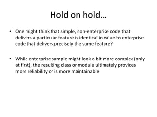Hold on hold…One might think that simple, non-enterprise code that delivers a particular feature is identical in value to enterprise code that delivers precisely the same feature?While enterprise sample might look a bit more complex (only at first), the resulting class or module ultimately provides more reliability or is more maintainable 