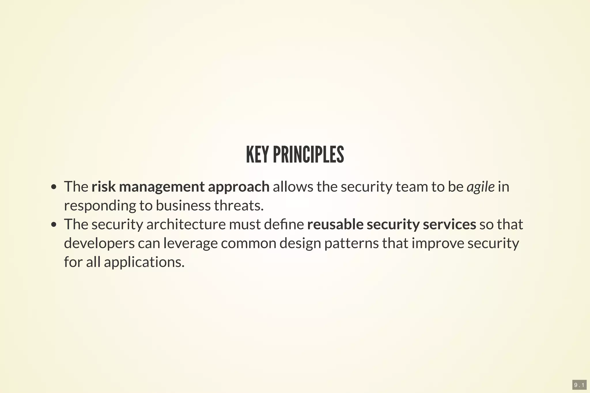 9 . 1
KEY PRINCIPLES
The risk management approach allows the security team to be agile in
responding to business threats.
The security architecture must de ne reusable security services so that
developers can leverage common design patterns that improve security
for all applications.
 