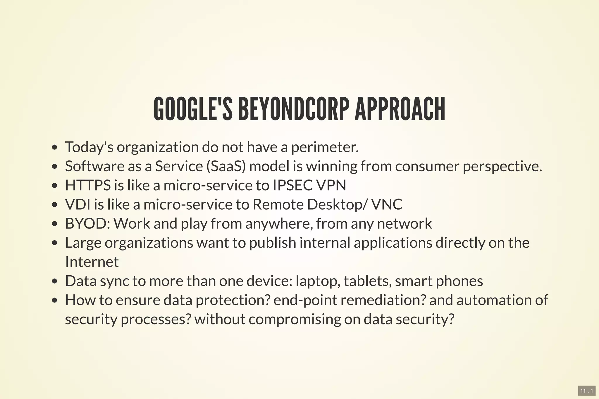 11 . 1
GOOGLE'S BEYONDCORP APPROACH
Today's organization do not have a perimeter.
Software as a Service (SaaS) model is winning from consumer perspective.
HTTPS is like a micro-service to IPSEC VPN
VDI is like a micro-service to Remote Desktop/ VNC
BYOD: Work and play from anywhere, from any network
Large organizations want to publish internal applications directly on the
Internet
Data sync to more than one device: laptop, tablets, smart phones
How to ensure data protection? end-point remediation? and automation of
security processes? without compromising on data security?
 