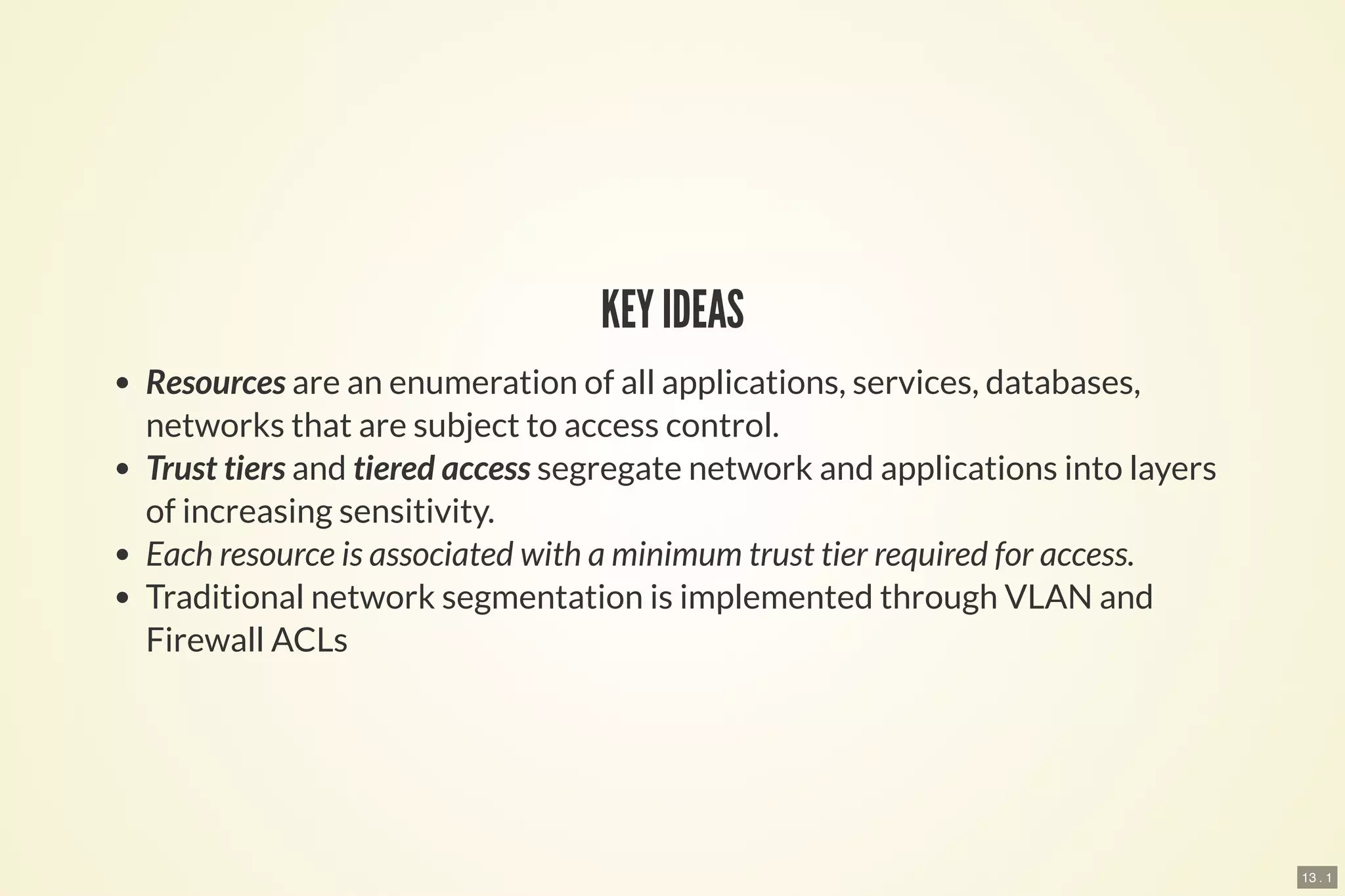 13 . 1
KEY IDEAS
Resources are an enumeration of all applications, services, databases,
networks that are subject to access control.
Trust tiers and tiered access segregate network and applications into layers
of increasing sensitivity.
Each resource is associated with a minimum trust tier required for access.
Traditional network segmentation is implemented through VLAN and
Firewall ACLs
 