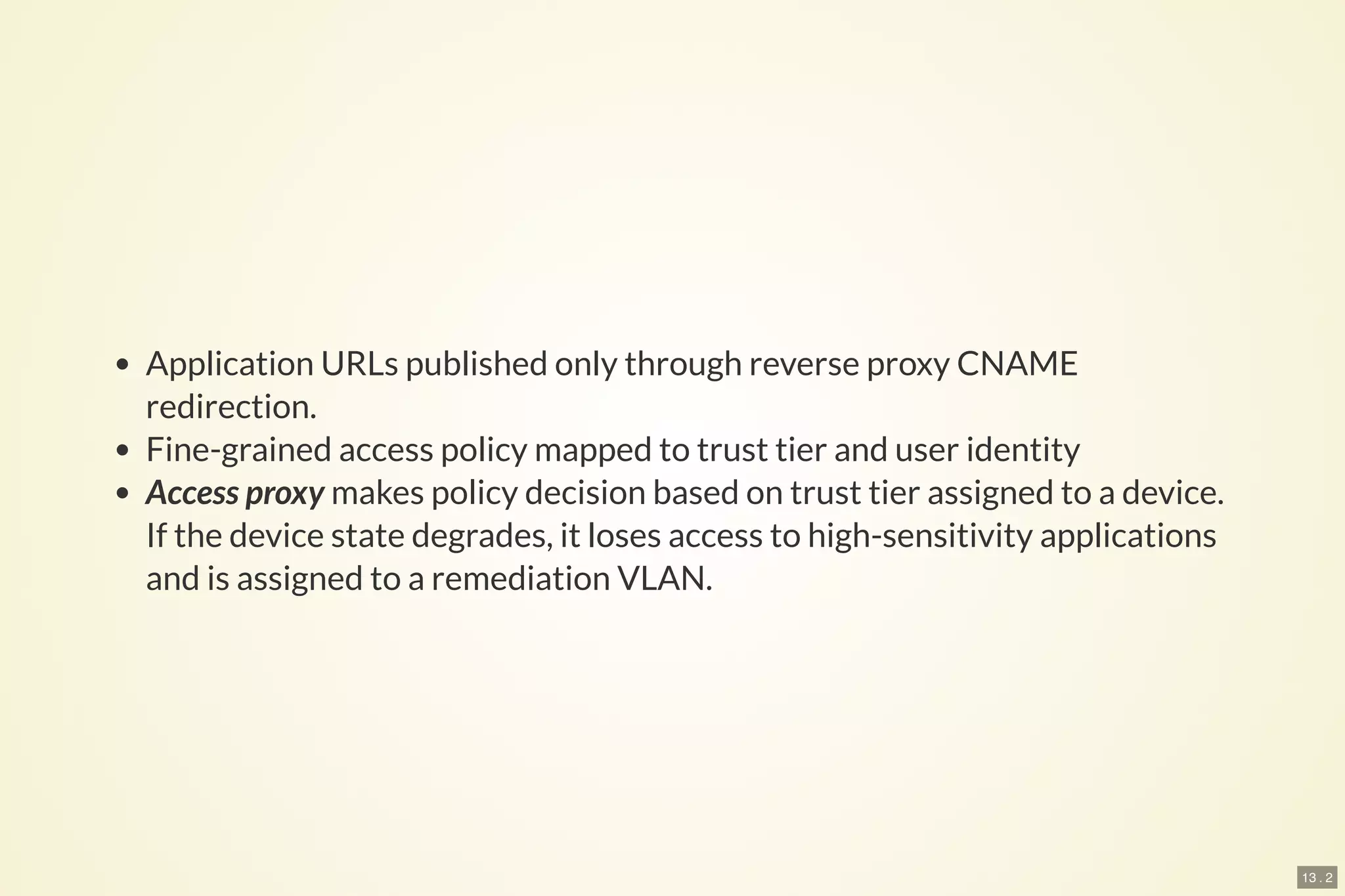 13 . 2
Application URLs published only through reverse proxy CNAME
redirection.
Fine-grained access policy mapped to trust tier and user identity
Access proxy makes policy decision based on trust tier assigned to a device.
If the device state degrades, it loses access to high-sensitivity applications
and is assigned to a remediation VLAN.
 