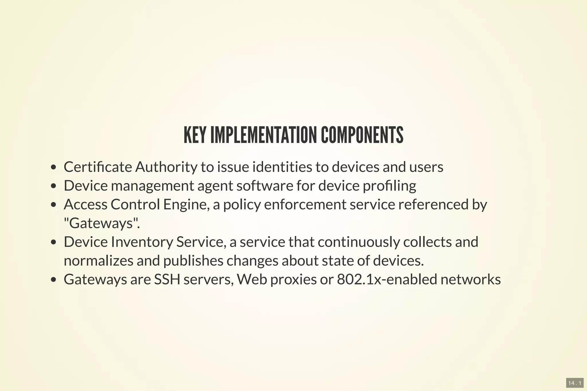 14 . 1
KEY IMPLEMENTATION COMPONENTS
Certi cate Authority to issue identities to devices and users
Device management agent software for device pro ling
Access Control Engine, a policy enforcement service referenced by
"Gateways".
Device Inventory Service, a service that continuously collects and
normalizes and publishes changes about state of devices.
Gateways are SSH servers, Web proxies or 802.1x-enabled networks
 