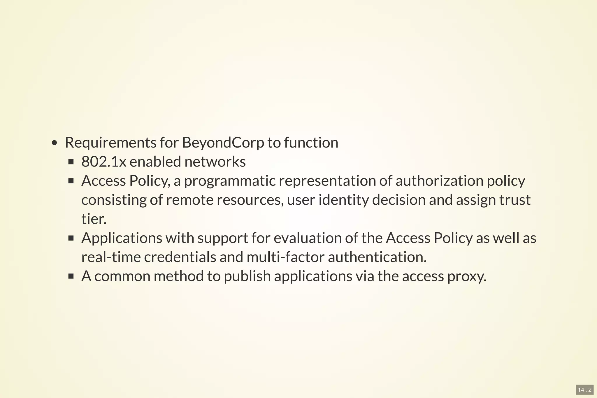 14 . 2
Requirements for BeyondCorp to function
802.1x enabled networks
Access Policy, a programmatic representation of authorization policy
consisting of remote resources, user identity decision and assign trust
tier.
Applications with support for evaluation of the Access Policy as well as
real-time credentials and multi-factor authentication.
A common method to publish applications via the access proxy.
 