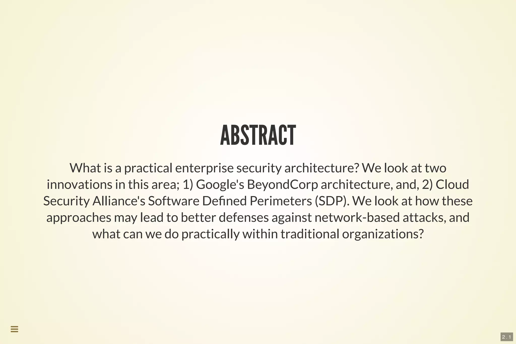 2 . 1
ABSTRACT
What is a practical enterprise security architecture? We look at two
innovations in this area; 1) Google's BeyondCorp architecture, and, 2) Cloud
Security Alliance's Software De ned Perimeters (SDP). We look at how these
approaches may lead to better defenses against network-based attacks, and
what can we do practically within traditional organizations?

 
