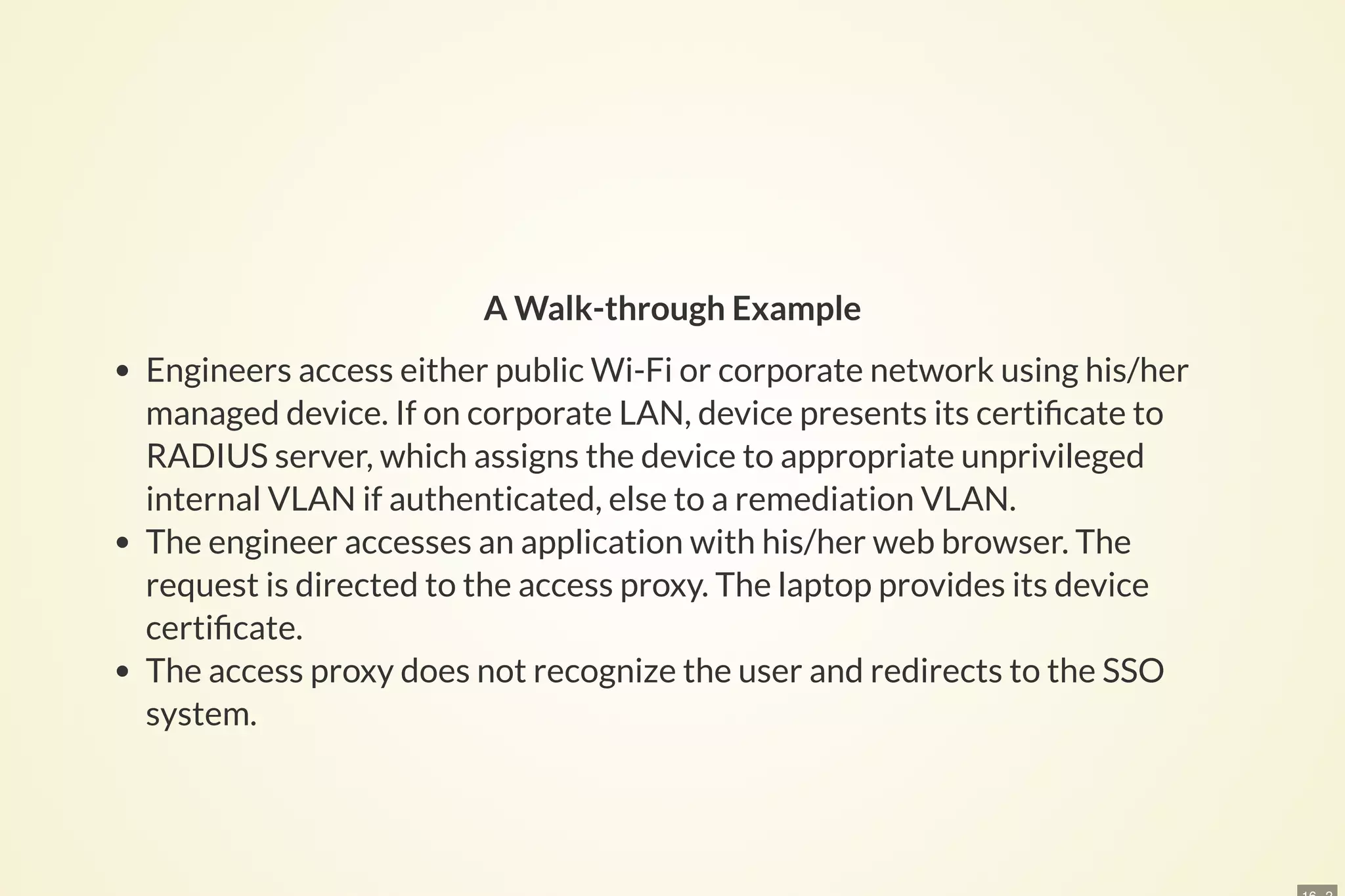 A Walk-through Example
Engineers access either public Wi-Fi or corporate network using his/her
managed device. If on corporate LAN, device presents its certi cate to
RADIUS server, which assigns the device to appropriate unprivileged
internal VLAN if authenticated, else to a remediation VLAN.
The engineer accesses an application with his/her web browser. The
request is directed to the access proxy. The laptop provides its device
certi cate.
The access proxy does not recognize the user and redirects to the SSO
system.
 