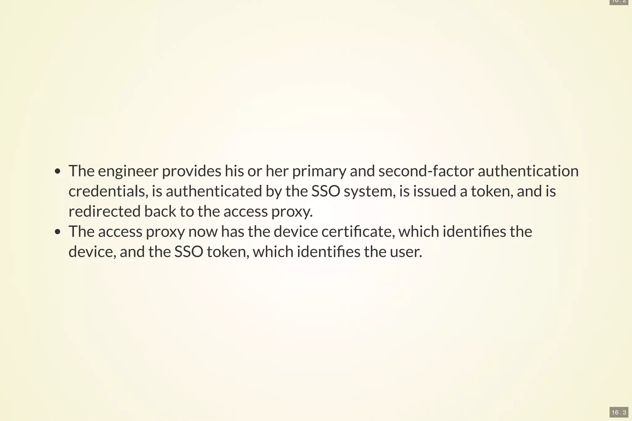 16 . 2
16 . 3
The engineer provides his or her primary and second-factor authentication
credentials, is authenticated by the SSO system, is issued a token, and is
redirected back to the access proxy.
The access proxy now has the device certi cate, which identi es the
device, and the SSO token, which identi es the user.
 