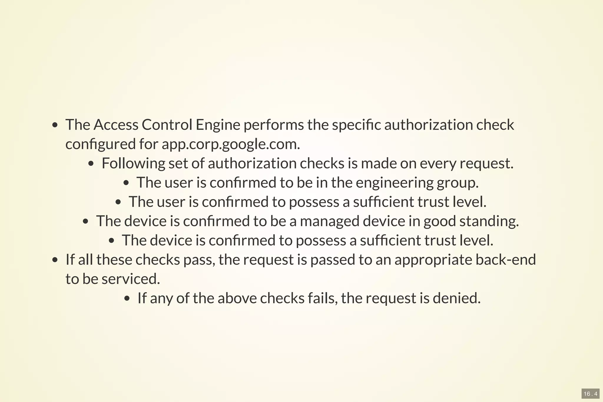 16 . 4
The Access Control Engine performs the speci c authorization check
con gured for app.corp.google.com.
Following set of authorization checks is made on every request.
The user is con rmed to be in the engineering group.
The user is con rmed to possess a suf cient trust level.
The device is con rmed to be a managed device in good standing.
The device is con rmed to possess a suf cient trust level.
If all these checks pass, the request is passed to an appropriate back-end
to be serviced.
If any of the above checks fails, the request is denied.
 