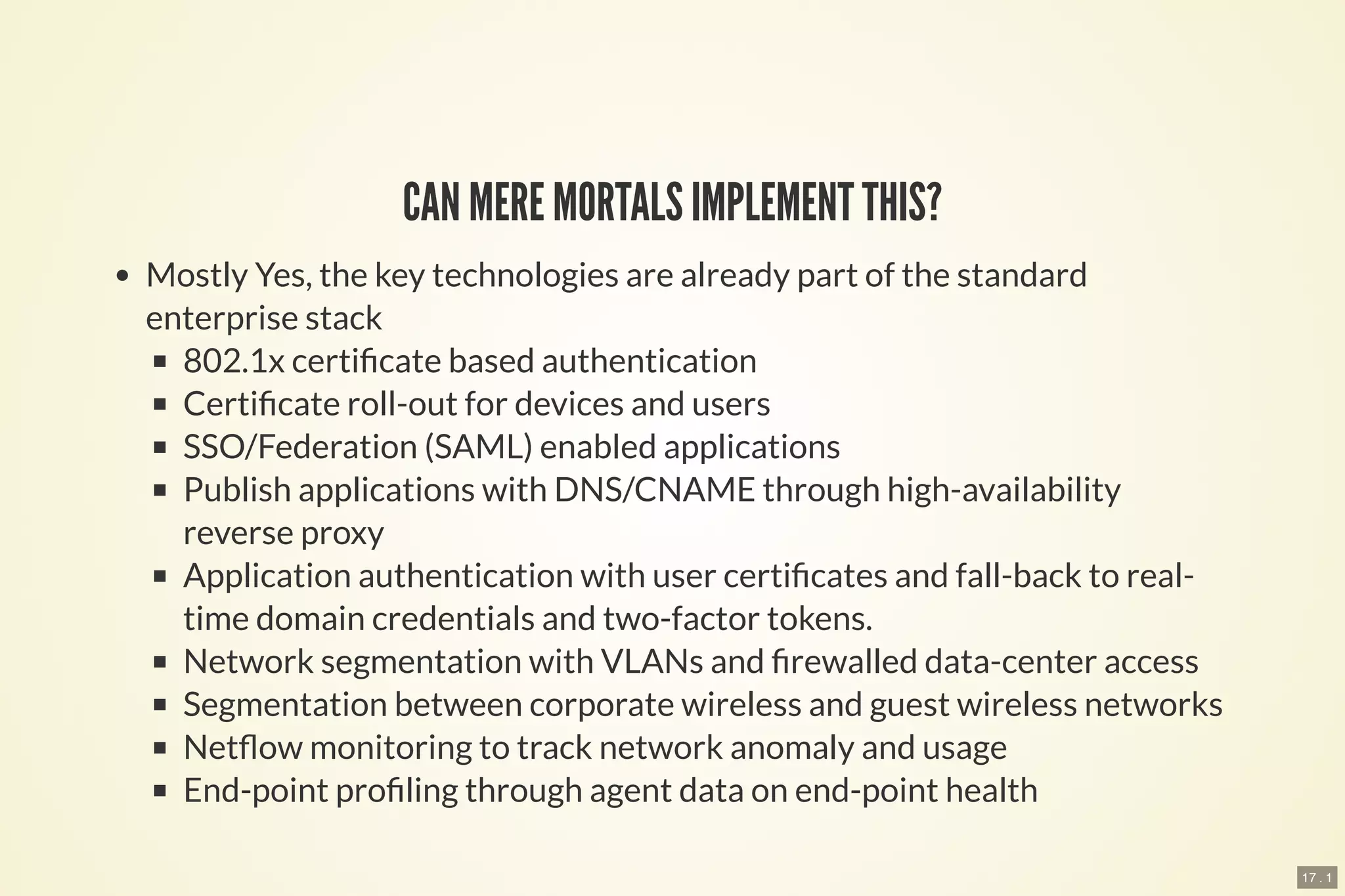 17 . 1
CAN MERE MORTALS IMPLEMENT THIS?
Mostly Yes, the key technologies are already part of the standard
enterprise stack
802.1x certi cate based authentication
Certi cate roll-out for devices and users
SSO/Federation (SAML) enabled applications
Publish applications with DNS/CNAME through high-availability
reverse proxy
Application authentication with user certi cates and fall-back to real-
time domain credentials and two-factor tokens.
Network segmentation with VLANs and rewalled data-center access
Segmentation between corporate wireless and guest wireless networks
Net ow monitoring to track network anomaly and usage
End-point pro ling through agent data on end-point health
 