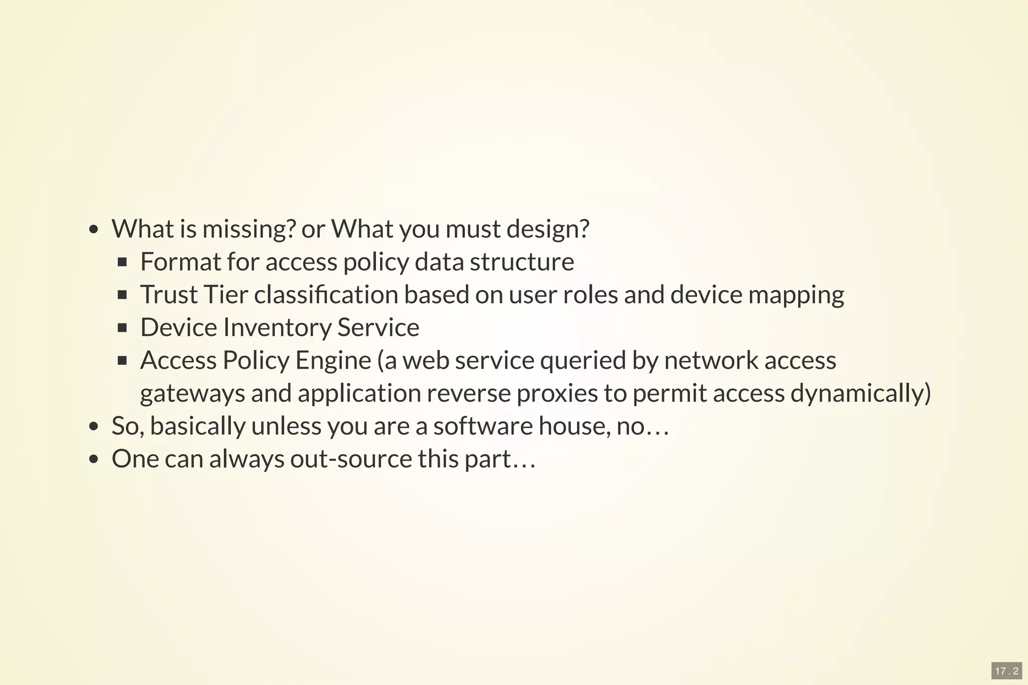 17 . 2
What is missing? or What you must design?
Format for access policy data structure
Trust Tier classi cation based on user roles and device mapping
Device Inventory Service
Access Policy Engine (a web service queried by network access
gateways and application reverse proxies to permit access dynamically)
So, basically unless you are a software house, no…
One can always out-source this part…
 
