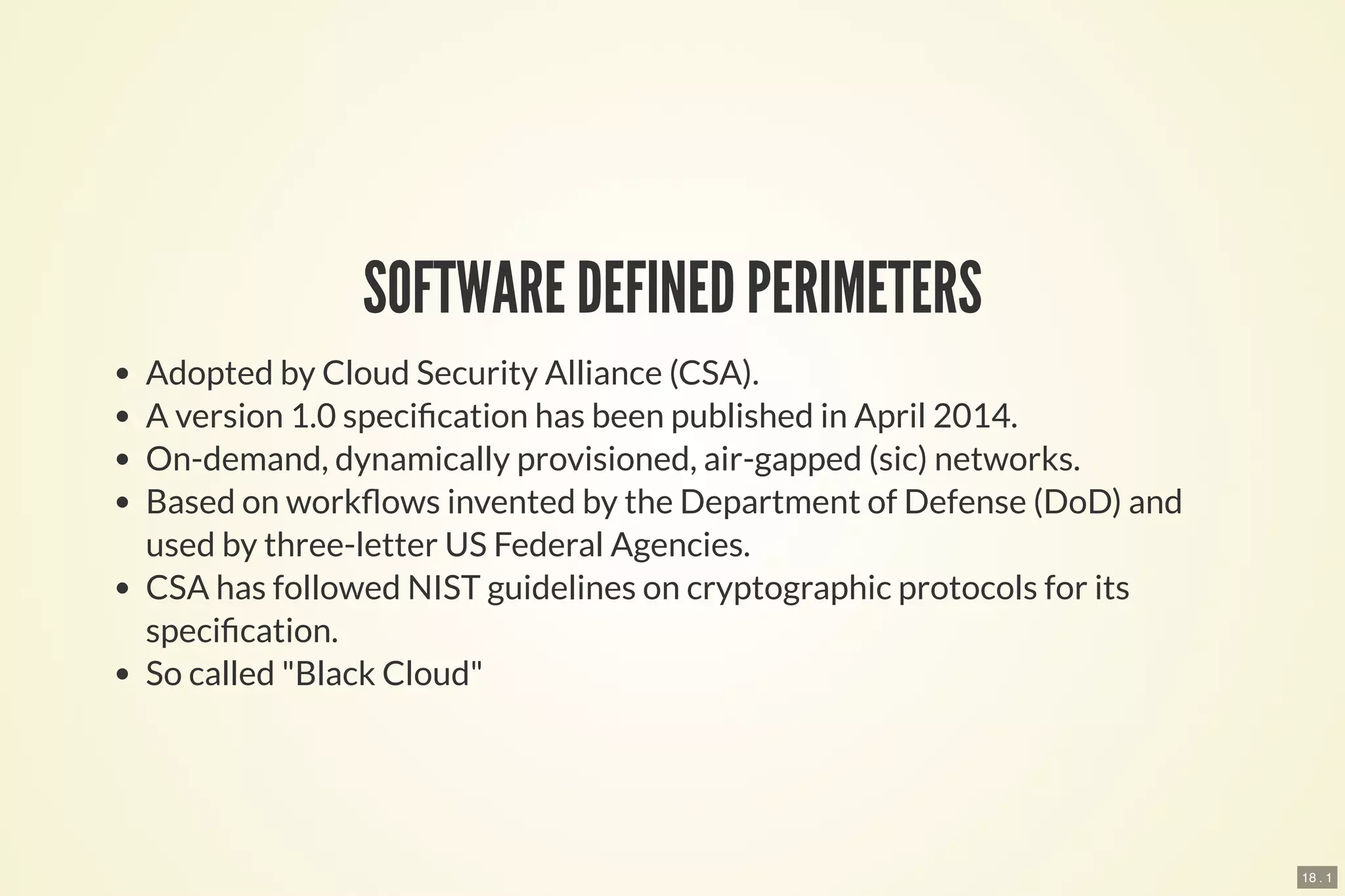 18 . 1
SOFTWARE DEFINED PERIMETERS
Adopted by Cloud Security Alliance (CSA).
A version 1.0 speci cation has been published in April 2014.
On-demand, dynamically provisioned, air-gapped (sic) networks.
Based on work ows invented by the Department of Defense (DoD) and
used by three-letter US Federal Agencies.
CSA has followed NIST guidelines on cryptographic protocols for its
speci cation.
So called "Black Cloud"
 