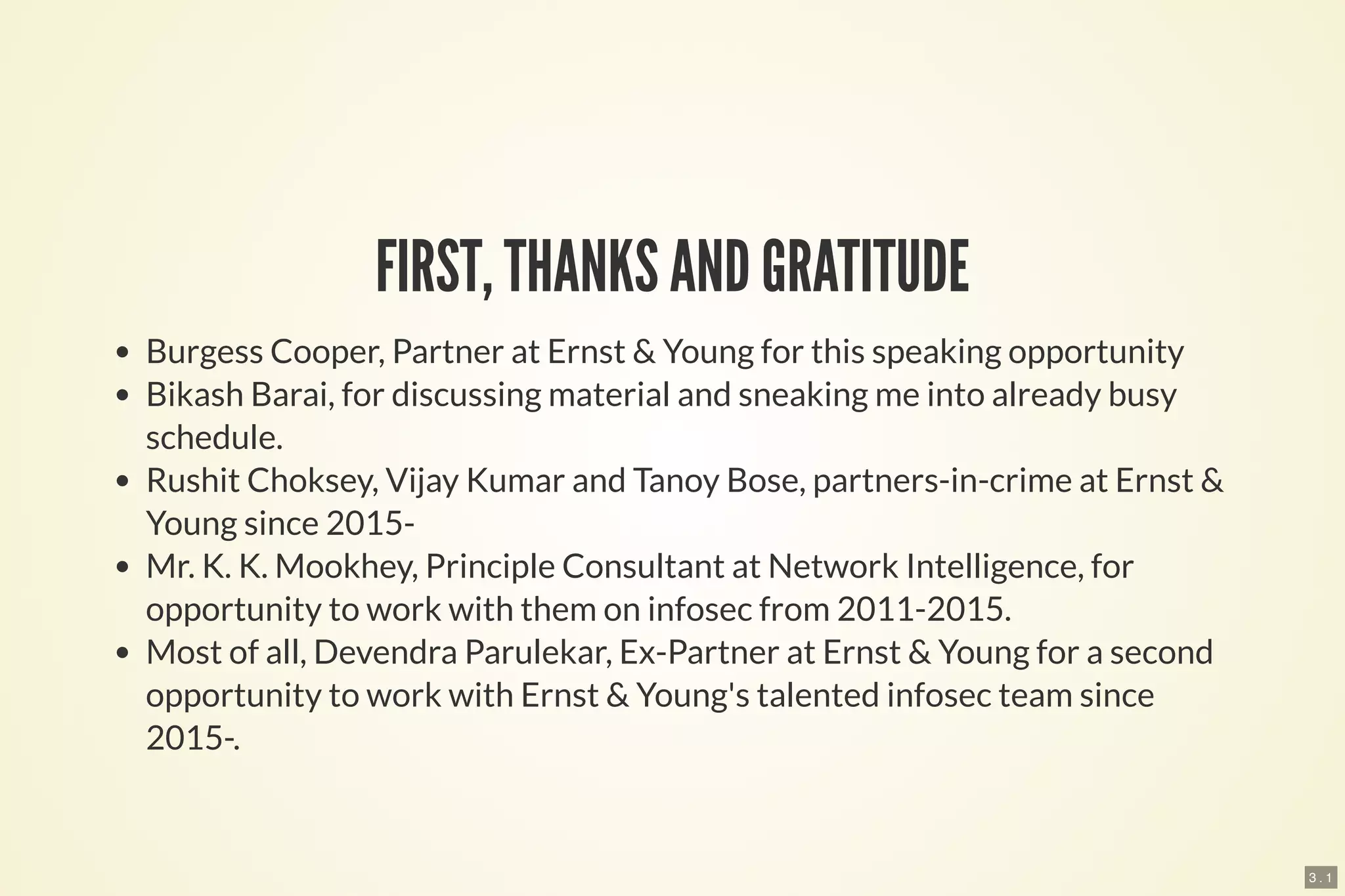 3 . 1
FIRST, THANKS AND GRATITUDE
Burgess Cooper, Partner at Ernst & Young for this speaking opportunity
Bikash Barai, for discussing material and sneaking me into already busy
schedule.
Rushit Choksey, Vijay Kumar and Tanoy Bose, partners-in-crime at Ernst &
Young since 2015-
Mr. K. K. Mookhey, Principle Consultant at Network Intelligence, for
opportunity to work with them on infosec from 2011-2015.
Most of all, Devendra Parulekar, Ex-Partner at Ernst & Young for a second
opportunity to work with Ernst & Young's talented infosec team since
2015-.
 