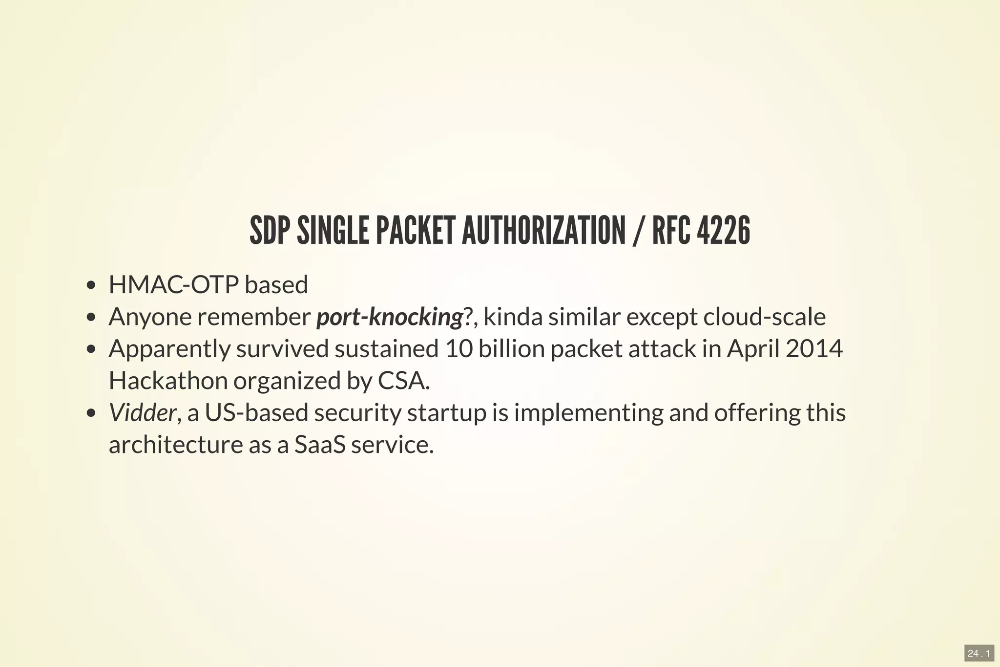 24 . 1
SDP SINGLE PACKET AUTHORIZATION / RFC 4226
HMAC-OTP based
Anyone remember port-knocking?, kinda similar except cloud-scale
Apparently survived sustained 10 billion packet attack in April 2014
Hackathon organized by CSA.
Vidder, a US-based security startup is implementing and offering this
architecture as a SaaS service.
 