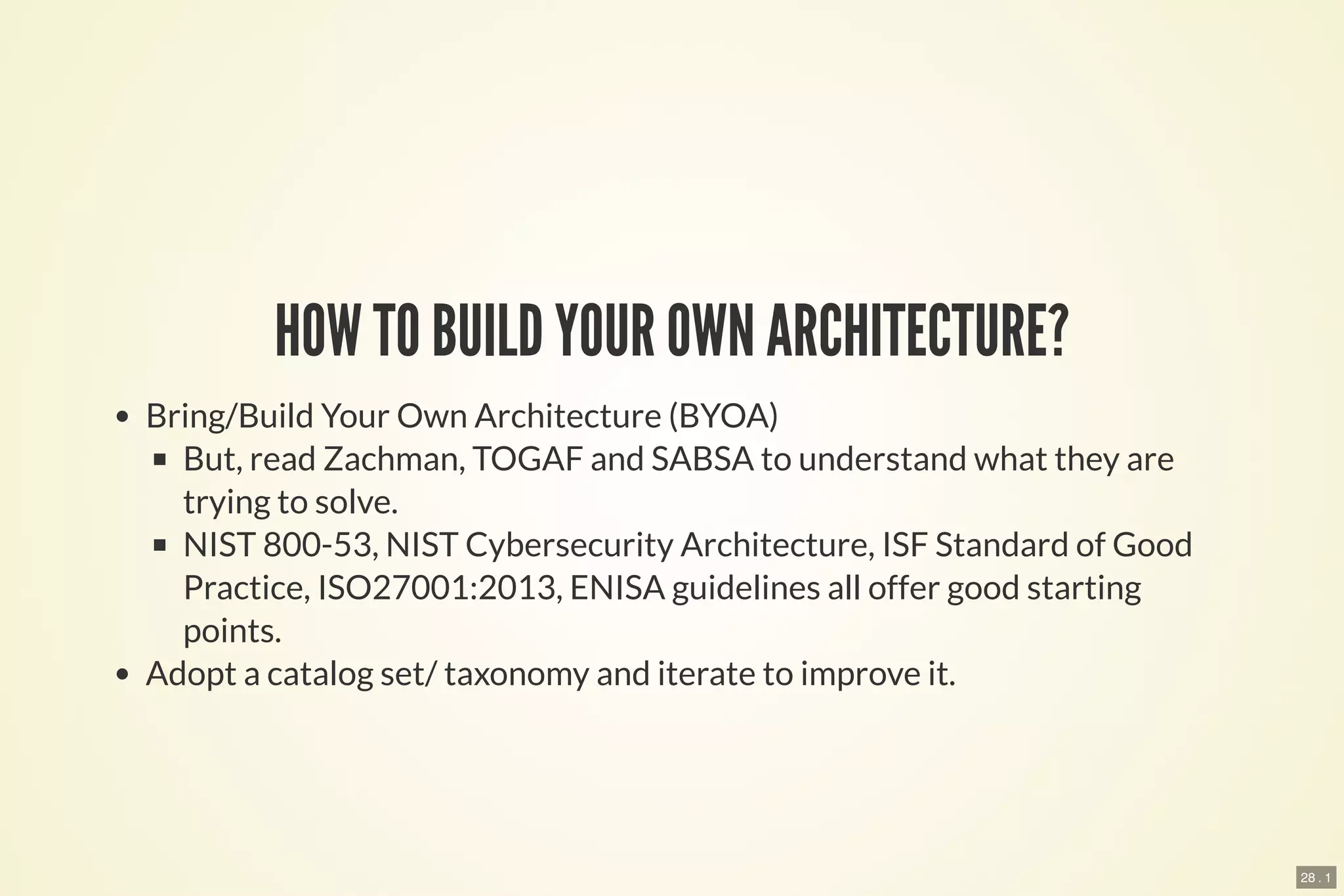 28 . 1
HOW TO BUILD YOUR OWN ARCHITECTURE?
Bring/Build Your Own Architecture (BYOA)
But, read Zachman, TOGAF and SABSA to understand what they are
trying to solve.
NIST 800-53, NIST Cybersecurity Architecture, ISF Standard of Good
Practice, ISO27001:2013, ENISA guidelines all offer good starting
points.
Adopt a catalog set/ taxonomy and iterate to improve it.
 