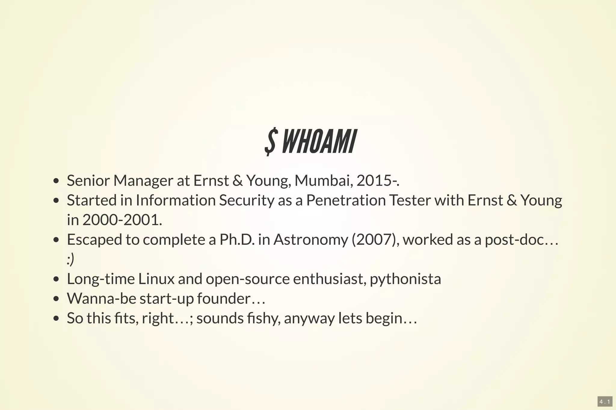 4 . 1
$WHOAMI
Senior Manager at Ernst & Young, Mumbai, 2015-.
Started in Information Security as a Penetration Tester with Ernst & Young
in 2000-2001.
Escaped to complete a Ph.D. in Astronomy (2007), worked as a post-doc…
:)
Long-time Linux and open-source enthusiast, pythonista
Wanna-be start-up founder…
So this ts, right…; sounds shy, anyway lets begin…
 