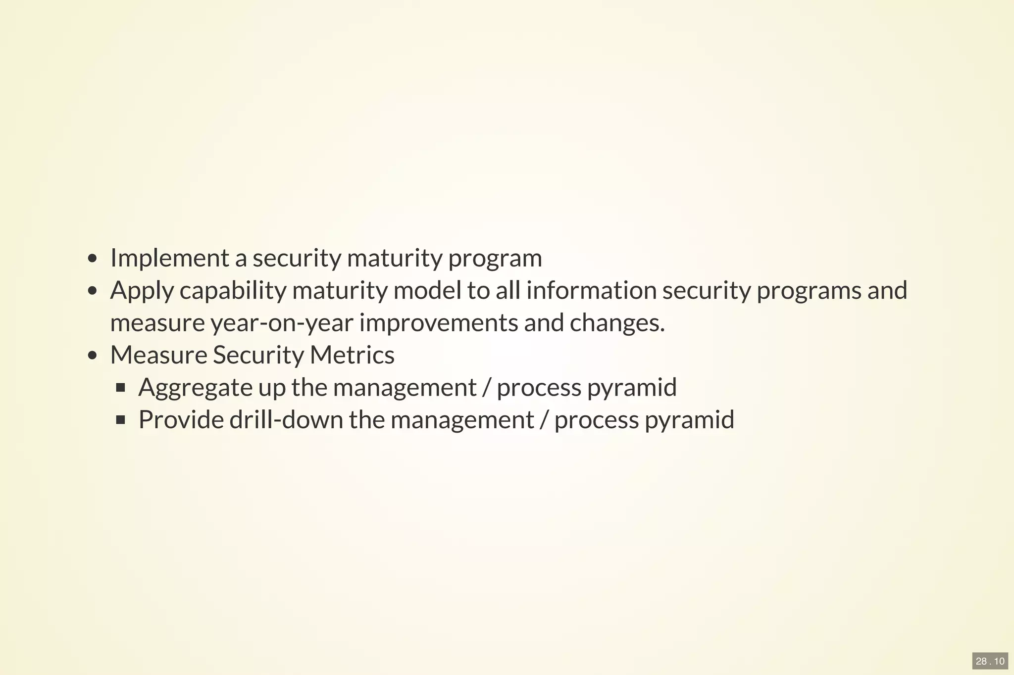 28 . 10
Implement a security maturity program
Apply capability maturity model to all information security programs and
measure year-on-year improvements and changes.
Measure Security Metrics
Aggregate up the management / process pyramid
Provide drill-down the management / process pyramid
 