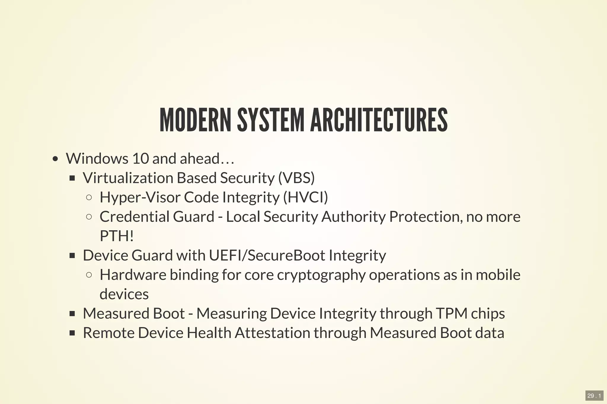29 . 1
MODERN SYSTEM ARCHITECTURES
Windows 10 and ahead…
Virtualization Based Security (VBS)
Hyper-Visor Code Integrity (HVCI)
Credential Guard - Local Security Authority Protection, no more
PTH!
Device Guard with UEFI/SecureBoot Integrity
Hardware binding for core cryptography operations as in mobile
devices
Measured Boot - Measuring Device Integrity through TPM chips
Remote Device Health Attestation through Measured Boot data
 