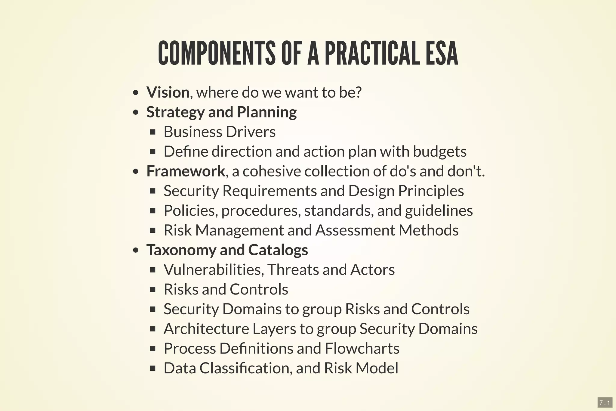 7 . 1
COMPONENTS OF A PRACTICAL ESA
Vision, where do we want to be?
Strategy and Planning
Business Drivers
De ne direction and action plan with budgets
Framework, a cohesive collection of do's and don't.
Security Requirements and Design Principles
Policies, procedures, standards, and guidelines
Risk Management and Assessment Methods
Taxonomy and Catalogs
Vulnerabilities, Threats and Actors
Risks and Controls
Security Domains to group Risks and Controls
Architecture Layers to group Security Domains
Process De nitions and Flowcharts
Data Classi cation, and Risk Model
 