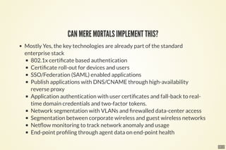 17 . 1
CAN MERE MORTALS IMPLEMENT THIS?
Mostly Yes, the key technologies are already part of the standard
enterprise stack
802.1x certi cate based authentication
Certi cate roll-out for devices and users
SSO/Federation (SAML) enabled applications
Publish applications with DNS/CNAME through high-availability
reverse proxy
Application authentication with user certi cates and fall-back to real-
time domain credentials and two-factor tokens.
Network segmentation with VLANs and rewalled data-center access
Segmentation between corporate wireless and guest wireless networks
Net ow monitoring to track network anomaly and usage
End-point pro ling through agent data on end-point health
 