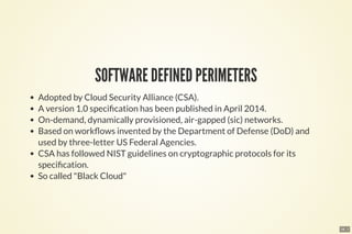 18 . 1
SOFTWARE DEFINED PERIMETERS
Adopted by Cloud Security Alliance (CSA).
A version 1.0 speci cation has been published in April 2014.
On-demand, dynamically provisioned, air-gapped (sic) networks.
Based on work ows invented by the Department of Defense (DoD) and
used by three-letter US Federal Agencies.
CSA has followed NIST guidelines on cryptographic protocols for its
speci cation.
So called "Black Cloud"
 