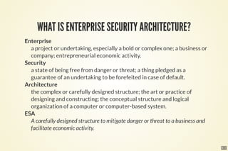 6 . 1
WHAT IS ENTERPRISE SECURITY ARCHITECTURE?
Enterprise
a project or undertaking, especially a bold or complex one; a business or
company; entrepreneurial economic activity.
Security
a state of being free from danger or threat; a thing pledged as a
guarantee of an undertaking to be forefeited in case of default.
Architecture
the complex or carefully designed structure; the art or practice of
designing and constructing; the conceptual structure and logical
organization of a computer or computer-based system.
ESA
A carefully designed structure to mitigate danger or threat to a business and
facilitate economic activity.
 