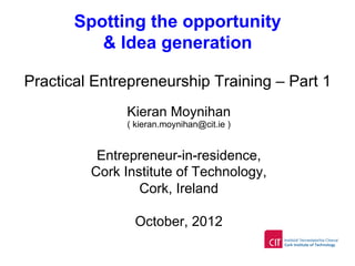 Spotting the opportunity
& Idea generation
Practical Entrepreneurship Training – Part 1
Kieran Moynihan
( kieran.moynihan@cit.ie )
Entrepreneur-in-residence,
Cork Institute of Technology,
Cork, Ireland
October, 2012
 