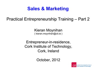Sales & Marketing
Practical Entrepreneurship Training – Part 2
Kieran Moynihan
( kieran.moynihan@cit.ie )
Entrepreneur-in-residence,
Cork Institute of Technology,
Cork, Ireland
October, 2012
 