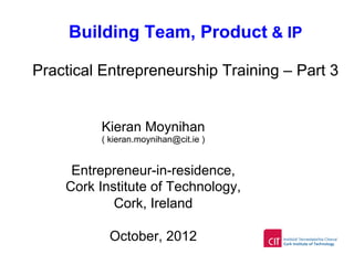 Building Team, Product & IP
Practical Entrepreneurship Training – Part 3
Kieran Moynihan
( kieran.moynihan@cit.ie )
Entrepreneur-in-residence,
Cork Institute of Technology,
Cork, Ireland
October, 2012
 
